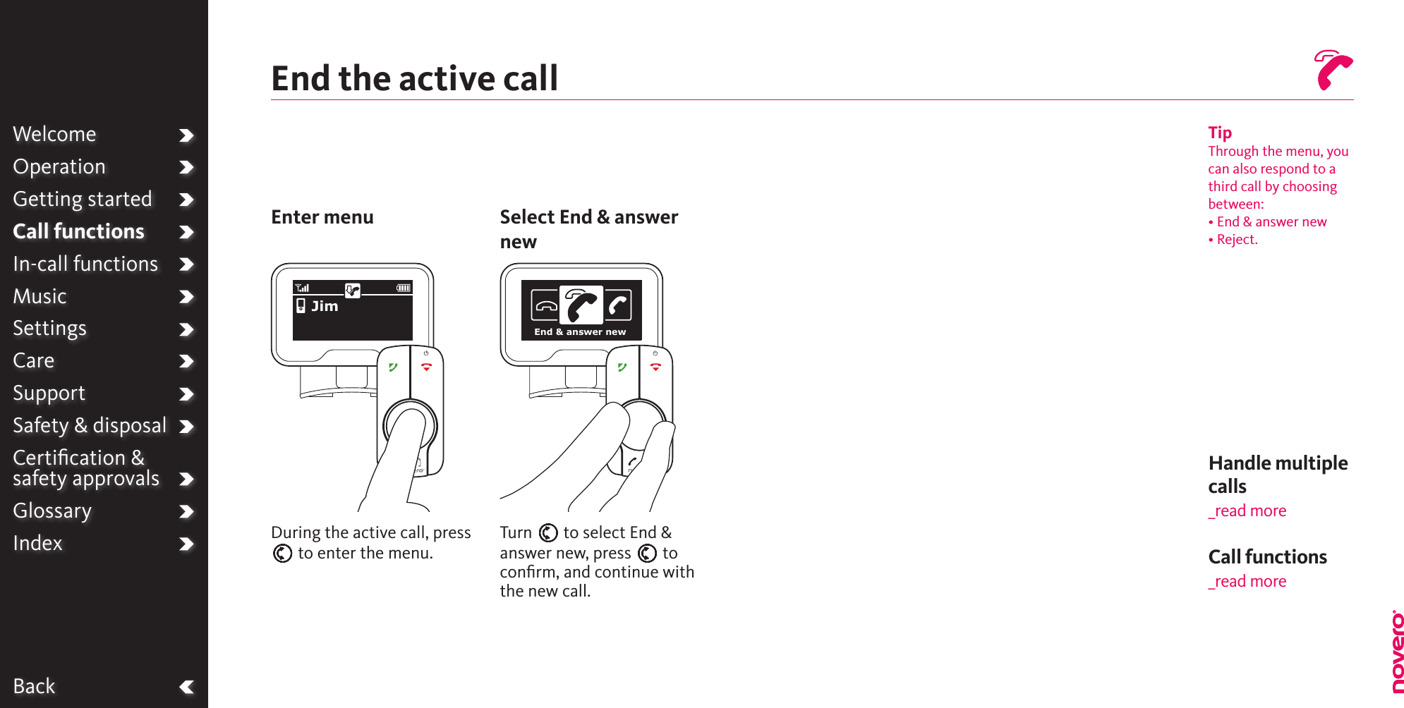 BackWelcomeOperationGetting startedCall functionsIn-call functionsMusicSettingsCareSupportSafety &amp; disposalCertiﬁcation &amp;  safety approvalsGlossaryIndexEnd the active callEnter menu Select End &amp; answer newDuring the active call, press E to enter the menu.Turn E to select End &amp; answer new, press E to conﬁrm, and continue with the new call.TipThrough the menu, you can also respond to a third call by choosing between:• End &amp; answer new• Reject.JimEnd &amp; answer newHandle multiple calls _read moreCall functions_read more