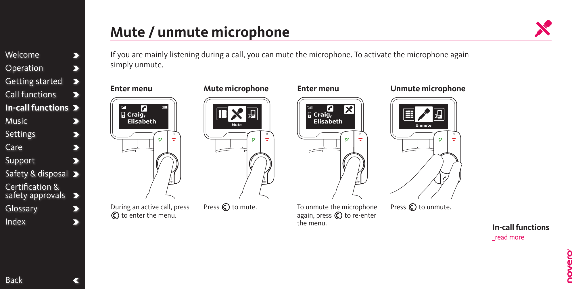 BackWelcomeOperationGetting startedCall functionsIn-call functionsMusicSettingsCareSupportSafety &amp; disposalCertiﬁcation &amp;  safety approvalsGlossaryIndexTo unmute the microphone again, press E to re-enter the menu.Mute / unmute microphoneDuring an active call, press E to enter the menu.Press E to mute. Press E to unmute.Enter menu Mute microphone Enter menu Unmute microphoneCraig, Elisabeth MuteCraig, Elisabeth UnmuteIn-call functions_read moreIf you are mainly listening during a call, you can mute the microphone. To activate the microphone againsimply unmute.