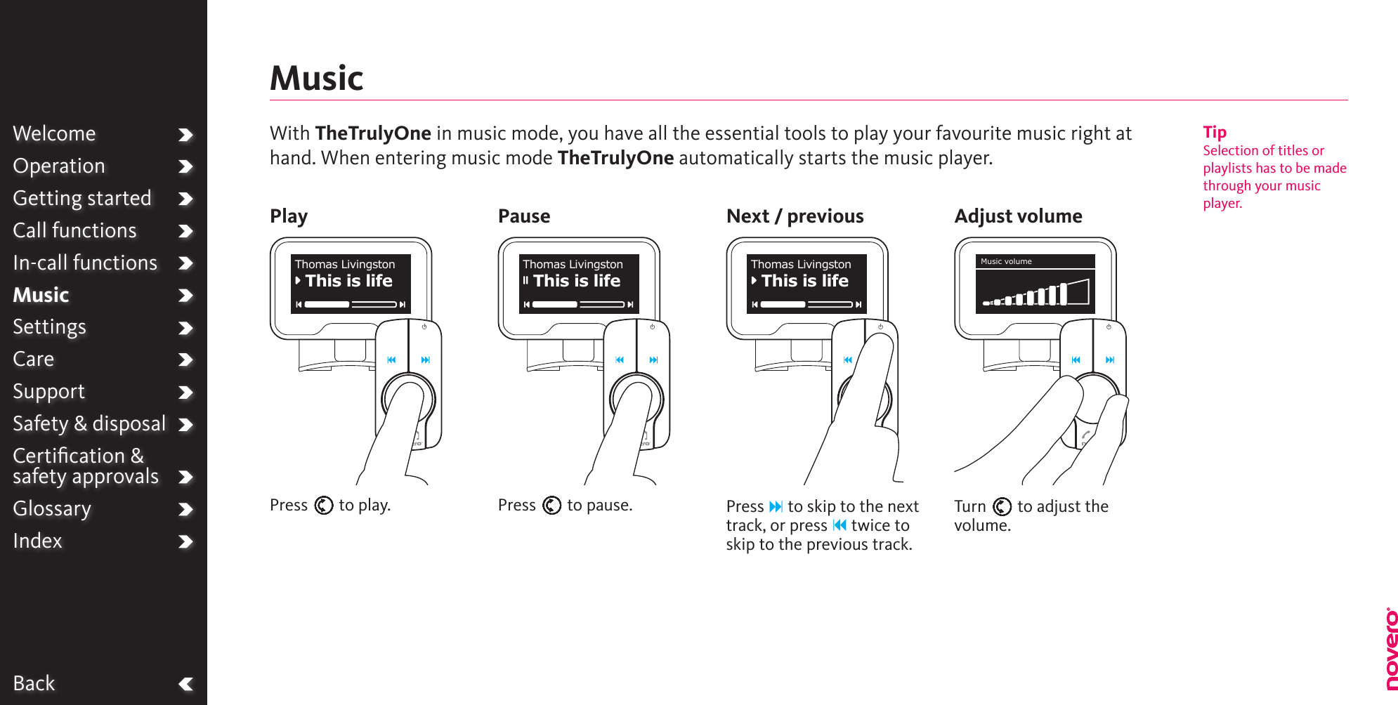 BackWelcomeOperationGetting startedCall functionsIn-call functionsMusicSettingsCareSupportSafety &amp; disposalCertiﬁcation &amp;  safety approvalsGlossaryIndexPlay Pause Next / previous Adjust volumeMusicPress E to play. Press E to pause. Press F to skip to the next track, or press B twice to skip to the previous track.Turn E to adjust the volume.This is lifeThomas LivingstonThis is lifeThomas LivingstonThis is lifeThomas Livingston Music volumeWith TheTrulyOne in music mode, you have all the essential tools to play your favourite music right athand. When entering music mode TheTrulyOne automatically starts the music player.TipSelection of titles orplaylists has to be madethrough your musicplayer.