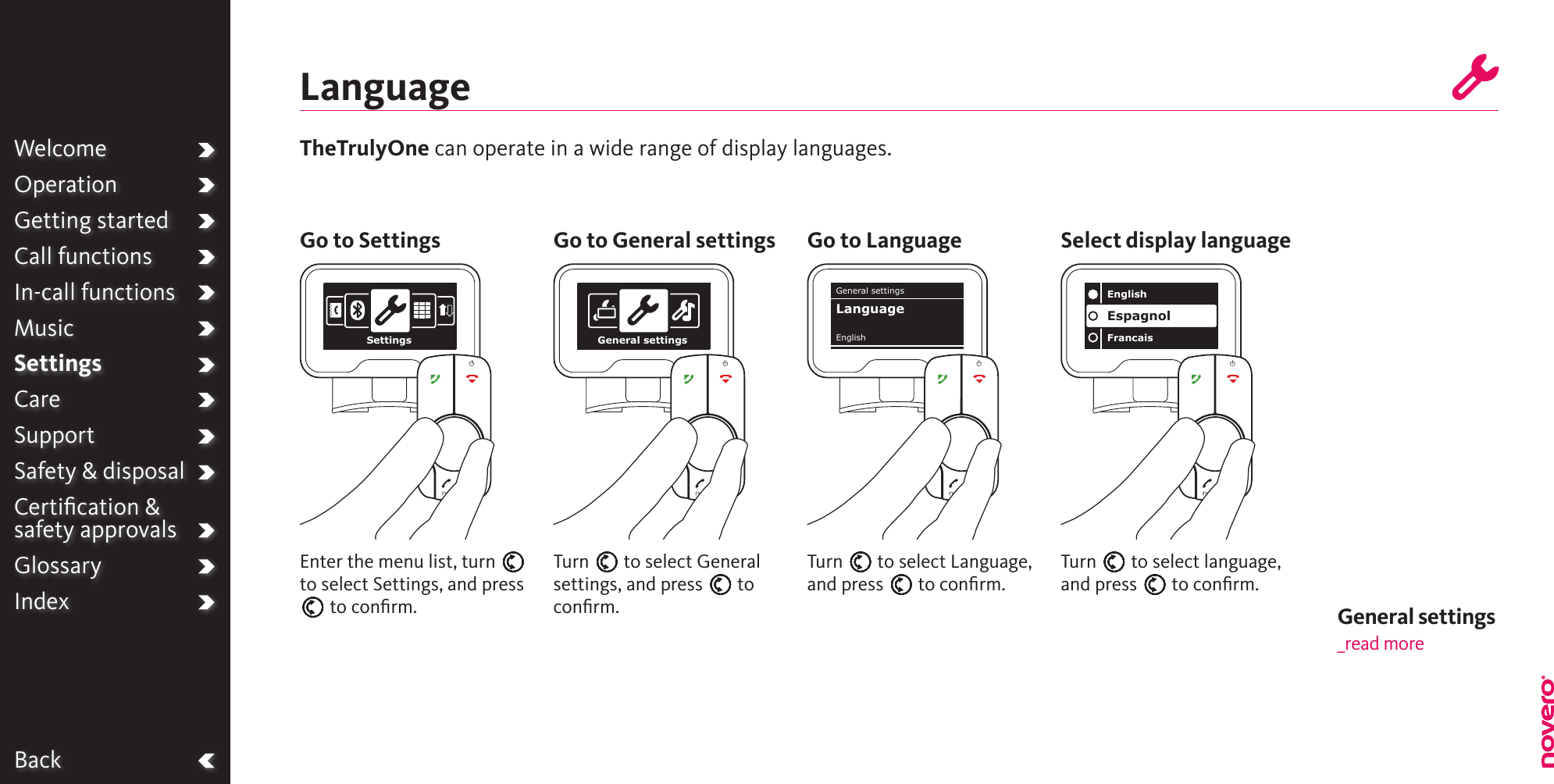 Turn E to select Language, and press E to conﬁrm.Turn E to select General settings, and press E to conﬁrm.Turn E to select language, and press E to conﬁrm.Enter the menu list, turn E to select Settings, and press E to conﬁrm.TheTrulyOne can operate in a wide range of display languages.LanguageGo to Settings Go to General settings Go to Language Select display languageBackSettings General settingsEnglishFrancaisEspagnolGeneral settingsEnglishLanguageWelcomeOperationGetting startedCall functionsIn-call functionsMusicSettingsCareSupportSafety &amp; disposalCertiﬁcation &amp;  safety approvalsGlossaryIndex General settings _read more