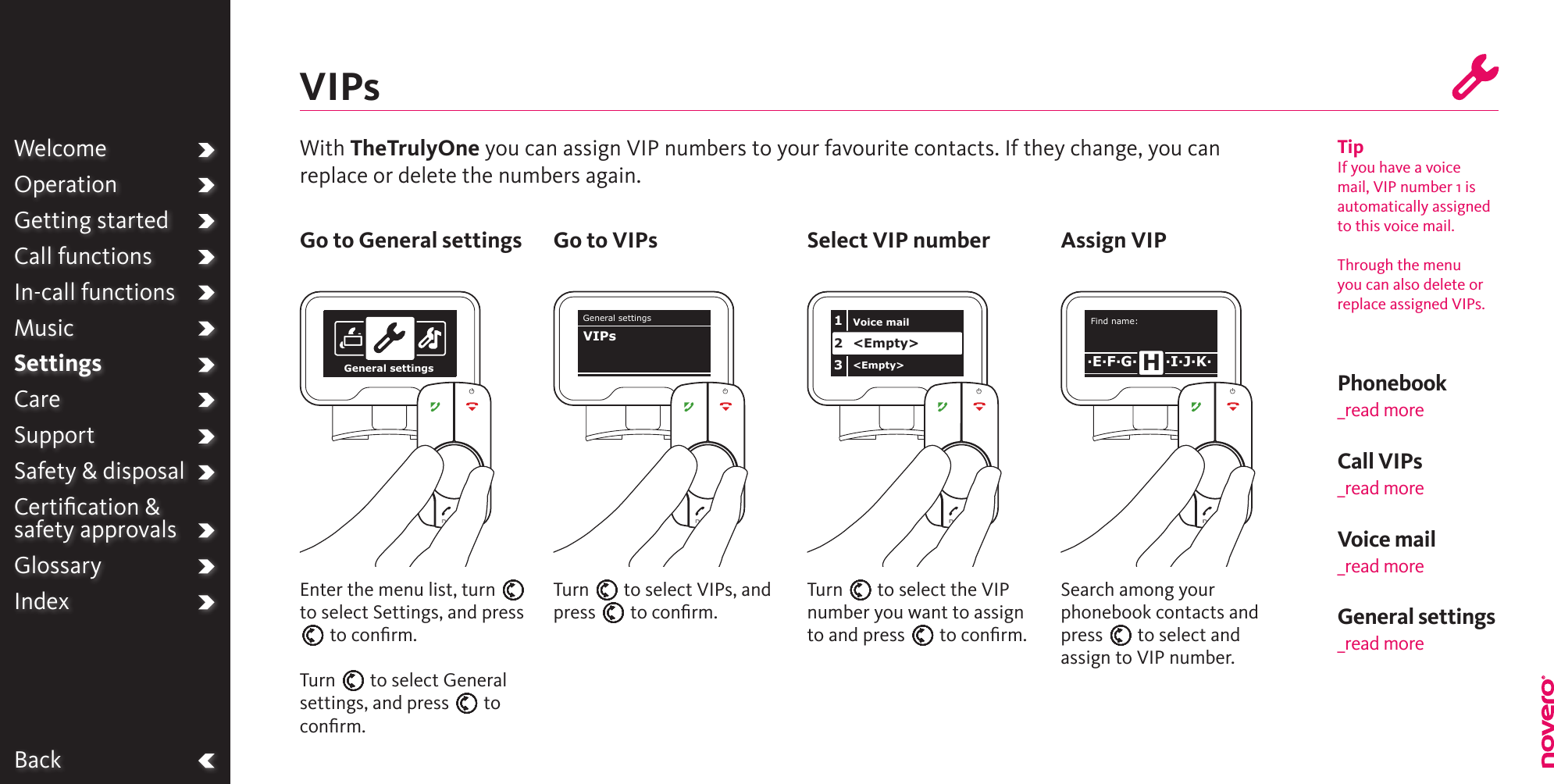 WelcomeOperationGetting startedCall functionsIn-call functionsMusicSettingsCareSupportSafety &amp; disposalCertiﬁcation &amp;  safety approvalsGlossaryIndexBackWith TheTrulyOne you can assign VIP numbers to your favourite contacts. If they change, you can replace or delete the numbers again.VIPsTurn E to select VIPs, and press E to conﬁrm.Turn E to select the VIP number you want to assign to and press E to conﬁrm.Enter the menu list, turn E to select Settings, and press E to conﬁrm.Turn E to select General settings, and press E to conﬁrm.Go to General settings Go to VIPs Select VIP number Assign VIPTipIf you have a voice mail, VIP number 1 is automatically assigned to this voice mail.Through the menu you can also delete or replace assigned VIPs.WelcomeOperationGetting startedCall functionsIn-call functionsMusicSettingsCareSupportSafety &amp; disposalCertiﬁcation &amp;  safety approvalsGlossaryIndexGeneral settingsGeneral settingsVIPsVoice mail&lt;Empty&gt;&lt;Empty&gt;123Search among your phonebook contacts and press E to select and assign to VIP number.Find name:·E·F·G· ·I·J·K·HVoice mail_read moreCall VIPs_read morePhonebook _read moreGeneral settings _read more