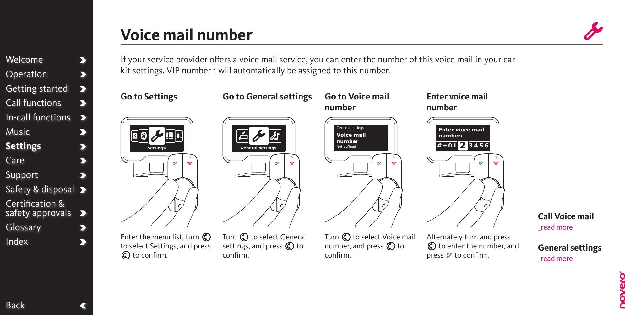 WelcomeOperationGetting startedCall functionsIn-call functionsMusicSettingsCareSupportSafety &amp; disposalCertiﬁcation &amp;  safety approvalsGlossaryIndexCall Voice mail_read moreBackIf your service provider oers a voice mail service, you can enter the number of this voice mail in your car kit settings. VIP number 1 will automatically be assigned to this number.Voice mail numberTurn E to select Voice mail number, and press E to conﬁrm.Turn E to select General settings, and press E to conﬁrm.Alternately turn and press E to enter the number, and press A to conﬁrm.Enter the menu list, turn E to select Settings, and press E to conﬁrm.Go to Settings Go to General settings Go to Voice mail numberEnter voice mail numberWelcomeOperationGetting startedCall functionsIn-call functionsMusicSettingsCareSupportSafety &amp; disposalCertiﬁcation &amp;  safety approvalsGlossaryIndex General settings _read moreSettings General settingsGeneral settingsNot denedVoice mail numberEnter voice mail number:3 4 5 6# + 0 1 2