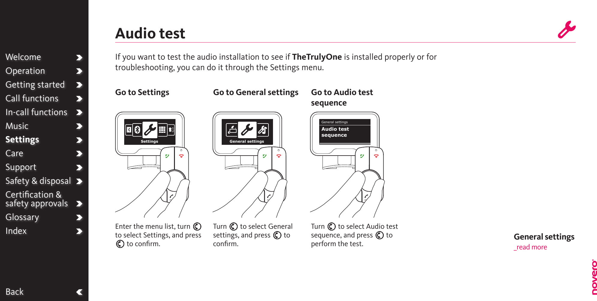 WelcomeOperationGetting startedCall functionsIn-call functionsMusicSettingsCareSupportSafety &amp; disposalCertiﬁcation &amp;  safety approvalsGlossaryIndexBackAudio testIf you want to test the audio installation to see if TheTrulyOne is installed properly or for troubleshooting, you can do it through the Settings menu.Turn E to select Audio test sequence, and press E to perform the test.Turn E to select General settings, and press E to conﬁrm.Enter the menu list, turn E to select Settings, and press E to conﬁrm.Go to Settings Go to General settings Go to Audio test sequenceWelcomeOperationGetting startedCall functionsIn-call functionsMusicSettingsCareSupportSafety &amp; disposalCertiﬁcation &amp;  safety approvalsGlossaryIndexSettings General settingsGeneral settingsAudio testsequenceGeneral settings _read more