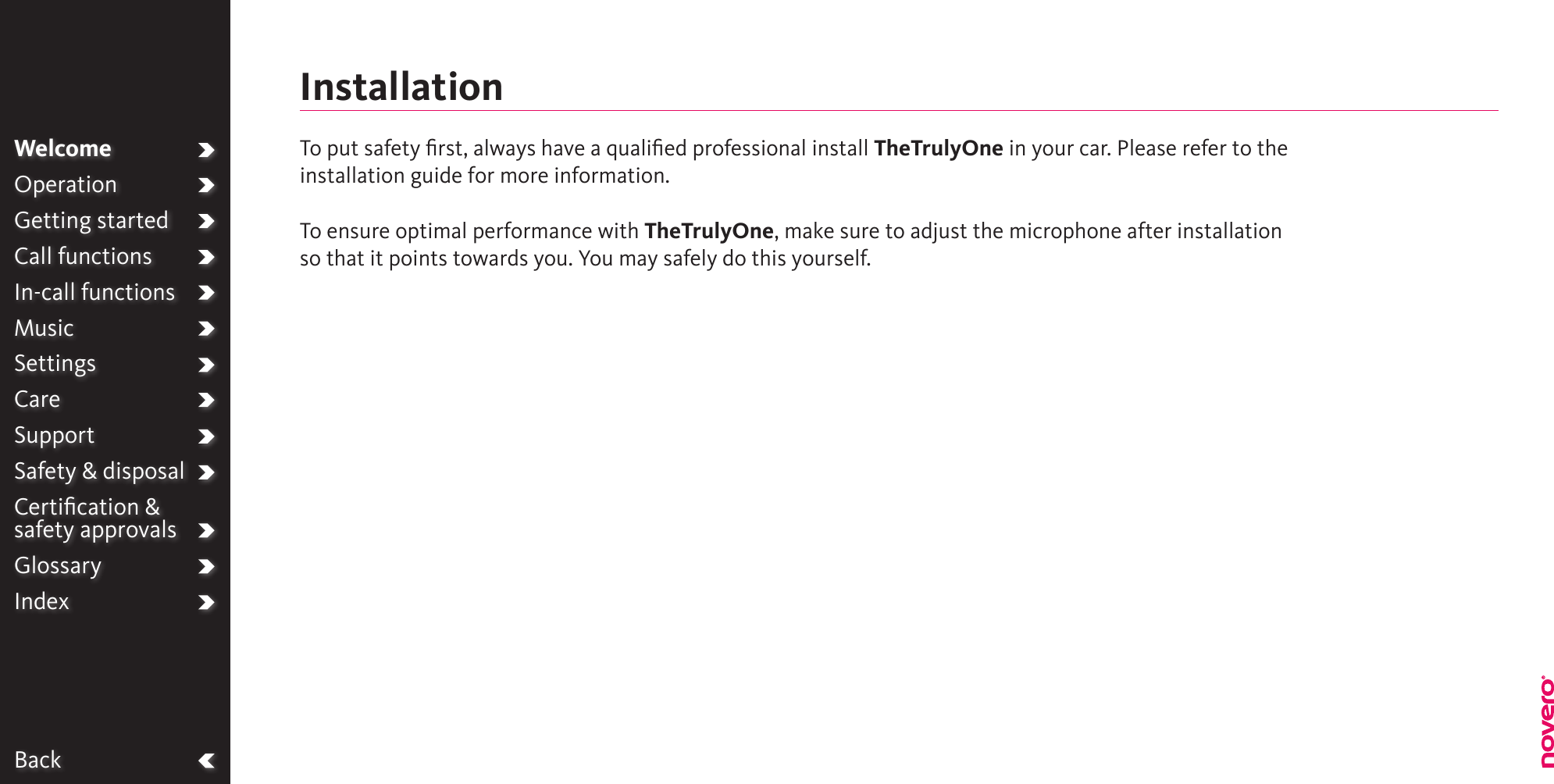BackWelcomeOperationGetting startedCall functionsIn-call functionsMusicSettingsCareSupportSafety &amp; disposalCertiﬁcation &amp;  safety approvalsGlossaryIndexTo put safety ﬁrst, always have a qualiﬁed professional install TheTrulyOne in your car. Please refer to the installation guide for more information.To ensure optimal performance with TheTrulyOne, make sure to adjust the microphone after installation so that it points towards you. You may safely do this yourself.Installation