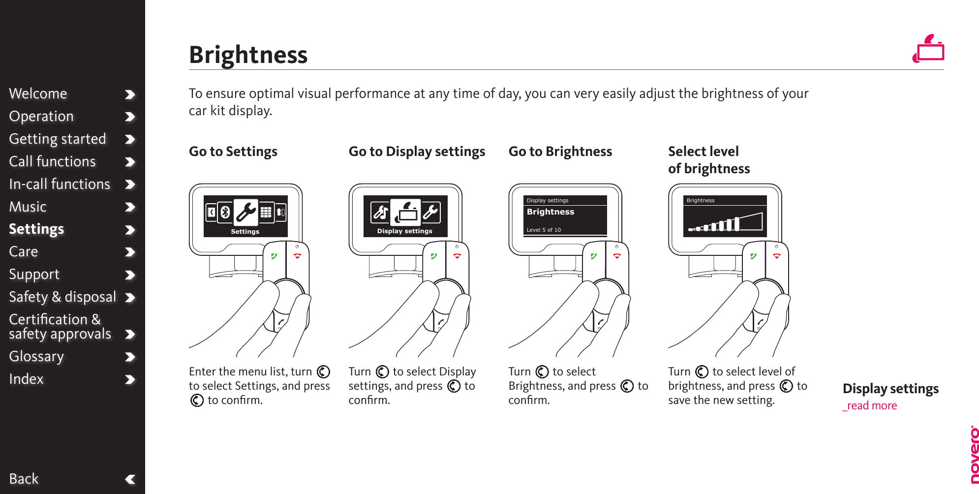 WelcomeOperationGetting startedCall functionsIn-call functionsMusicSettingsCareSupportSafety &amp; disposalCertiﬁcation &amp;  safety approvalsGlossaryIndexBackBrightnessTurn E to select Brightness, and press E to conﬁrm.Turn E to select Display settings, and press E to conﬁrm.Turn E to select level of brightness, and press E to save the new setting.Enter the menu list, turn E to select Settings, and press E to conﬁrm.To ensure optimal visual performance at any time of day, you can very easily adjust the brightness of your car kit display.Go to Settings Go to Display settings Go to Brightness Select levelof brightnessWelcomeOperationGetting startedCall functionsIn-call functionsMusicSettingsCareSupportSafety &amp; disposalCertiﬁcation &amp;  safety approvalsGlossaryIndexSettings Display settingsDisplay settingsLevel 5 of 10BrightnessBrightnessDisplay settings _read more