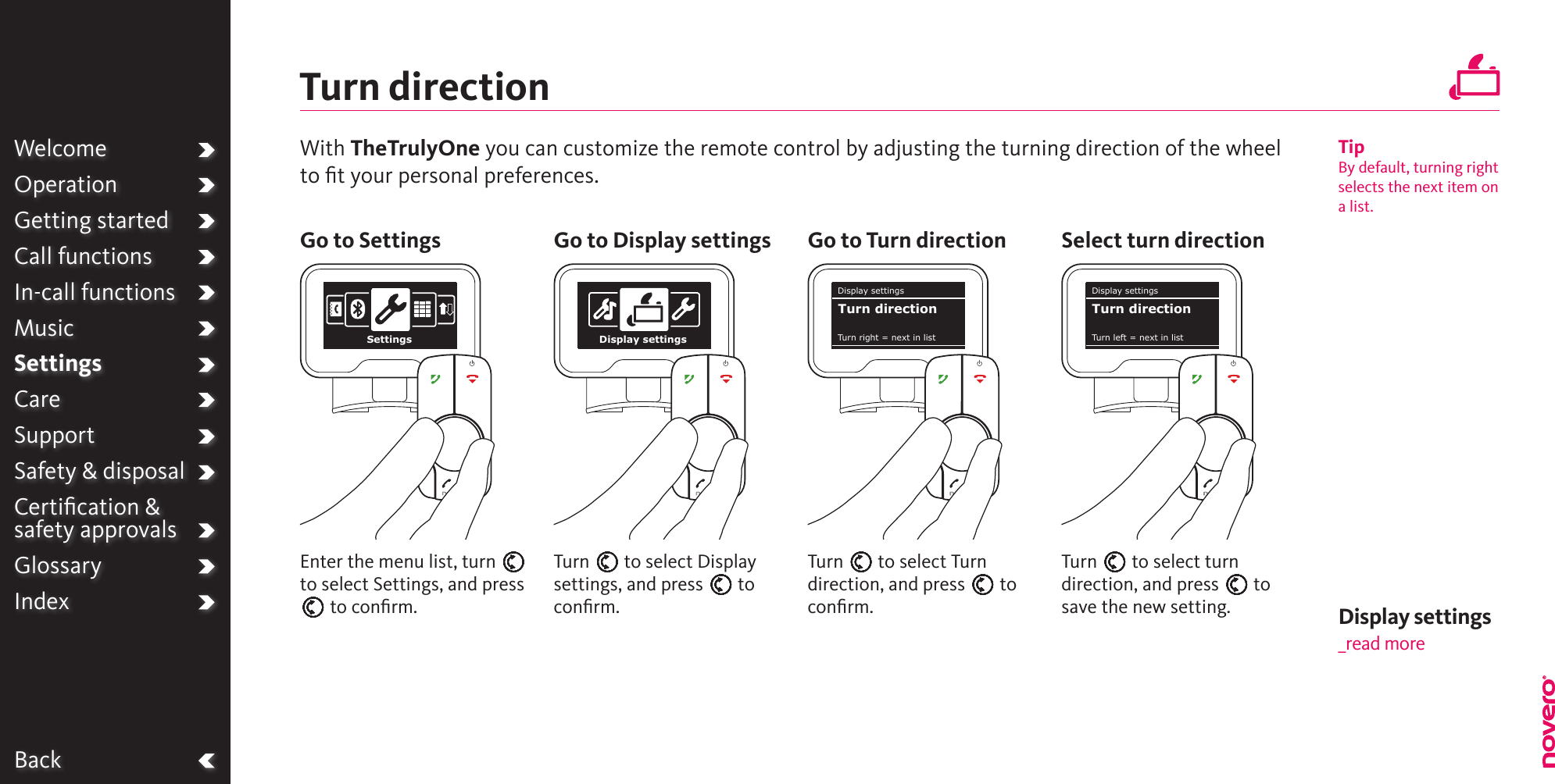 WelcomeOperationGetting startedCall functionsIn-call functionsMusicSettingsCareSupportSafety &amp; disposalCertiﬁcation &amp;  safety approvalsGlossaryIndexBackTurn directionTurn E to select Turn direction, and press E to conﬁrm.Turn E to select Display settings, and press E to conﬁrm.Turn E to select turn direction, and press E to save the new setting.Enter the menu list, turn E to select Settings, and press E to conﬁrm.With TheTrulyOne you can customize the remote control by adjusting the turning direction of the wheel to ﬁt your personal preferences.Go to Settings Go to Display settings Go to Turn direction Select turn directionTipBy default, turning right selects the next item on a list.WelcomeOperationGetting startedCall functionsIn-call functionsMusicSettingsCareSupportSafety &amp; disposalCertiﬁcation &amp;  safety approvalsGlossaryIndexSettings Display settingsDisplay settingsTurn right = next in listTurn directionDisplay settingsTurn left = next in listTurn directionDisplay settings _read more