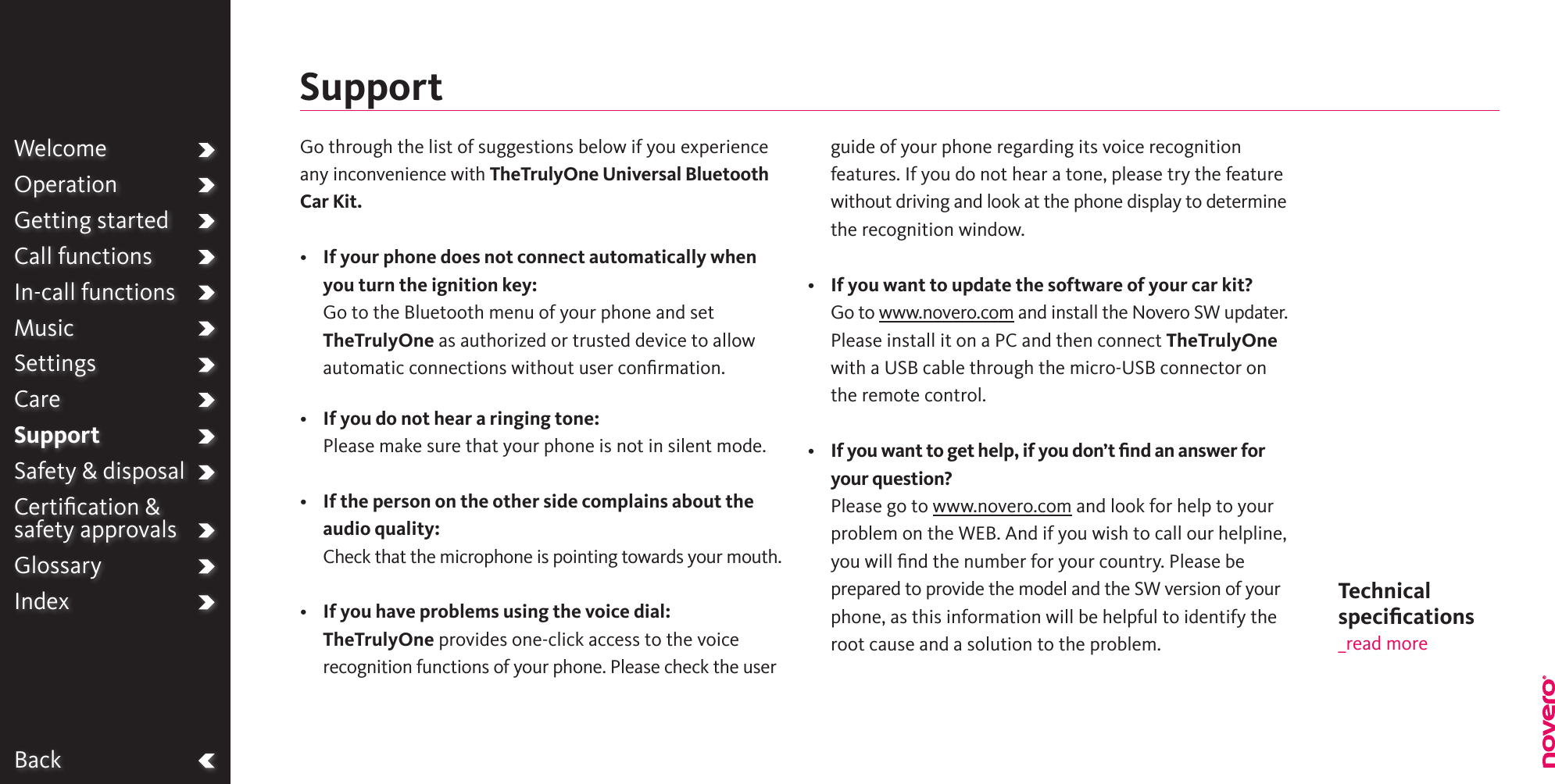 BackWelcomeOperationGetting startedCall functionsIn-call functionsMusicSettingsCareSupportSafety &amp; disposalCertiﬁcation &amp;  safety approvalsGlossaryIndexSupportTechnical  speciﬁcations_read moreGo through the list of suggestions below if you experience any inconvenience with TheTrulyOne Universal Bluetooth Car Kit.•   If your phone does not connect automatically when you turn the ignition key: Go to the Bluetooth menu of your phone and set TheTrulyOne as authorized or trusted device to allow automatic connections without user conﬁrmation.•    If you do not hear a ringing tone:Please make sure that your phone is not in silent mode.•   If the person on the other side complains about the audio quality: Check that the microphone is pointing towards your mouth.•   If you have problems using the voice dial:TheTrulyOne provides one-click access to the voice recognition functions of your phone. Please check the user guide of your phone regarding its voice recognition features. If you do not hear a tone, please try the feature without driving and look at the phone display to determine the recognition window.•    If you want to update the software of your car kit?Go to www.novero.com and install the Novero SW updater. Please install it on a PC and then connect TheTrulyOne with a USB cable through the micro-USB connector on the remote control.•   If you want to get help, if you don’t ﬁnd an answer for your question?Please go to www.novero.com and look for help to your problem on the WEB. And if you wish to call our helpline, you will ﬁnd the number for your country. Please be prepared to provide the model and the SW version of your phone, as this information will be helpful to identify the root cause and a solution to the problem.