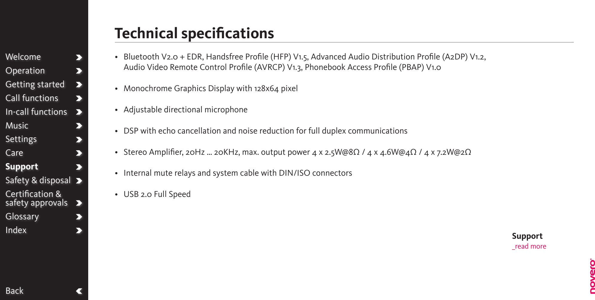 BackWelcomeOperationGetting startedCall functionsIn-call functionsMusicSettingsCareSupportSafety &amp; disposalCertiﬁcation &amp;  safety approvalsGlossaryIndex•   Bluetooth V2.0 + EDR, Handsfree Prole (HFP) V1.5, Advanced Audio Distribution Prole (A2DP) V1.2, Audio Video Remote Control Proﬁle (AVRCP) V1.3, Phonebook Access Proﬁle (PBAP) V1.0•  Monochrome Graphics Display with 128x64 pixel•  Adjustable directional microphone•  DSP with echo cancellation and noise reduction for full duplex communications•  Stereo Amplier, 20Hz … 20KHz, max. output power 4 x 2.5W@8Ω / 4 x 4.6W@4Ω / 4 x 7.2W@2Ω•  Internal mute relays and system cable with DIN/ISO connectors•  USB 2.0 Full SpeedTechnical speciﬁcationsSupport_read more