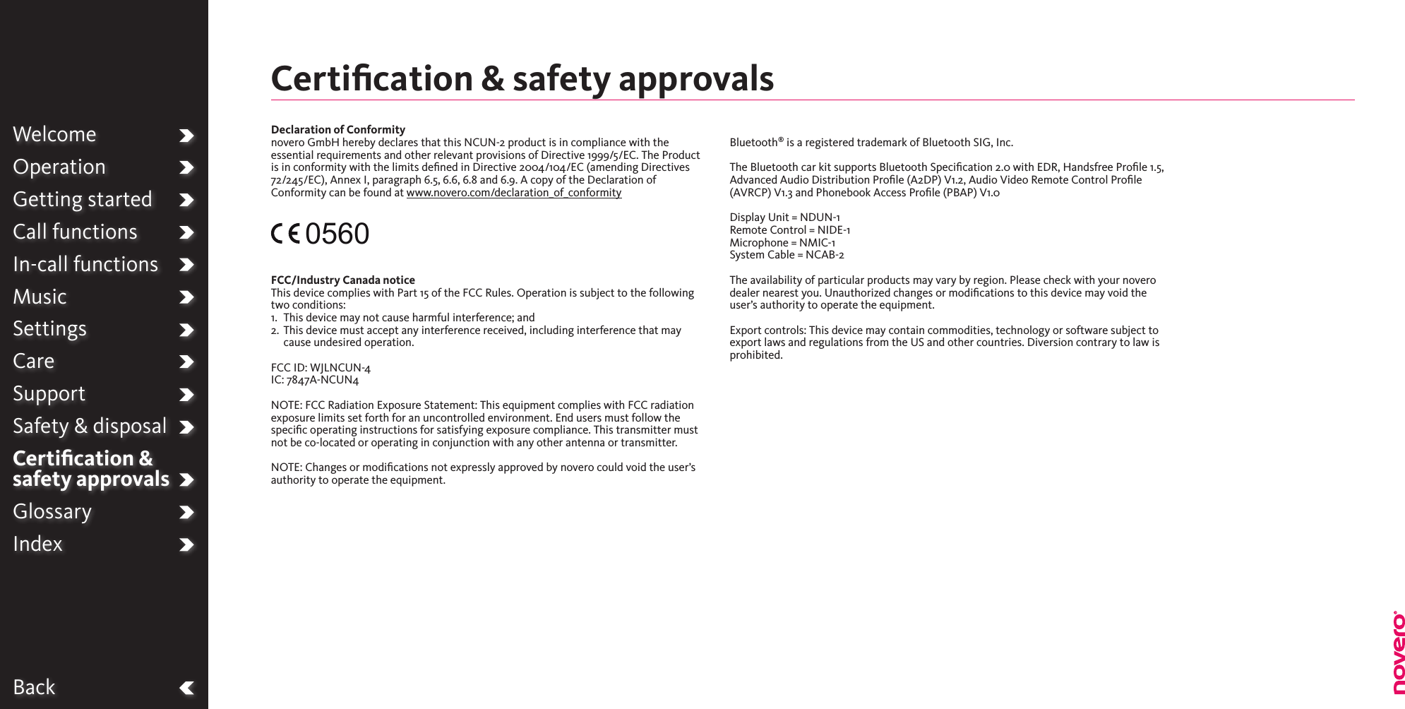 BackWelcomeOperationGetting startedCall functionsIn-call functionsMusicSettingsCareSupportSafety &amp; disposalCertiﬁcation &amp;  safety approvalsGlossaryIndexDeclaration of Conformitynovero GmbH hereby declares that this NCUN-2 product is in compliance with the essential requirements and other relevant provisions of Directive 1999/5/EC. The Product is in conformity with the limits dened in Directive 2004/104/EC (amending Directives 72/245/EC), Annex I, paragraph 6.5, 6.6, 6.8 and 6.9. A copy of the Declaration of Conformity can be found at www.novero.com/declaration_of_conformity0560FCC/Industry Canada notice This device complies with Part 15 of the FCC Rules. Operation is subject to the following two conditions:1.  This device may not cause harmful interference; and2.   This device must accept any interference received, including interference that may cause undesired operation. FCC ID: WJLNCUN-4IC: 7847A-NCUN4NOTE: FCC Radiation Exposure Statement: This equipment complies with FCC radiation exposure limits set forth for an uncontrolled environment. End users must follow the speciﬁc operating instructions for satisfying exposure compliance. This transmitter must not be co-located or operating in conjunction with any other antenna or transmitter.NOTE: Changes or modications not expressly approved by novero could void the user’s authority to operate the equipment.Bluetooth® is a registered trademark of Bluetooth SIG, Inc.The Bluetooth car kit supports Bluetooth Specication 2.0 with EDR, Handsfree Prole 1.5, Advanced Audio Distribution Prole (A2DP) V1.2, Audio Video Remote Control Prole (AVRCP) V1.3 and Phonebook Access Proﬁle (PBAP) V1.0Display Unit = NDUN-1Remote Control = NIDE-1Microphone = NMIC-1System Cable = NCAB-2The availability of particular products may vary by region. Please check with your novero dealer nearest you. Unauthorized changes or modiﬁcations to this device may void the user’s authority to operate the equipment.Export controls: This device may contain commodities, technology or software subject to export laws and regulations from the US and other countries. Diversion contrary to law is prohibited.Certiﬁcation &amp; safety approvals 