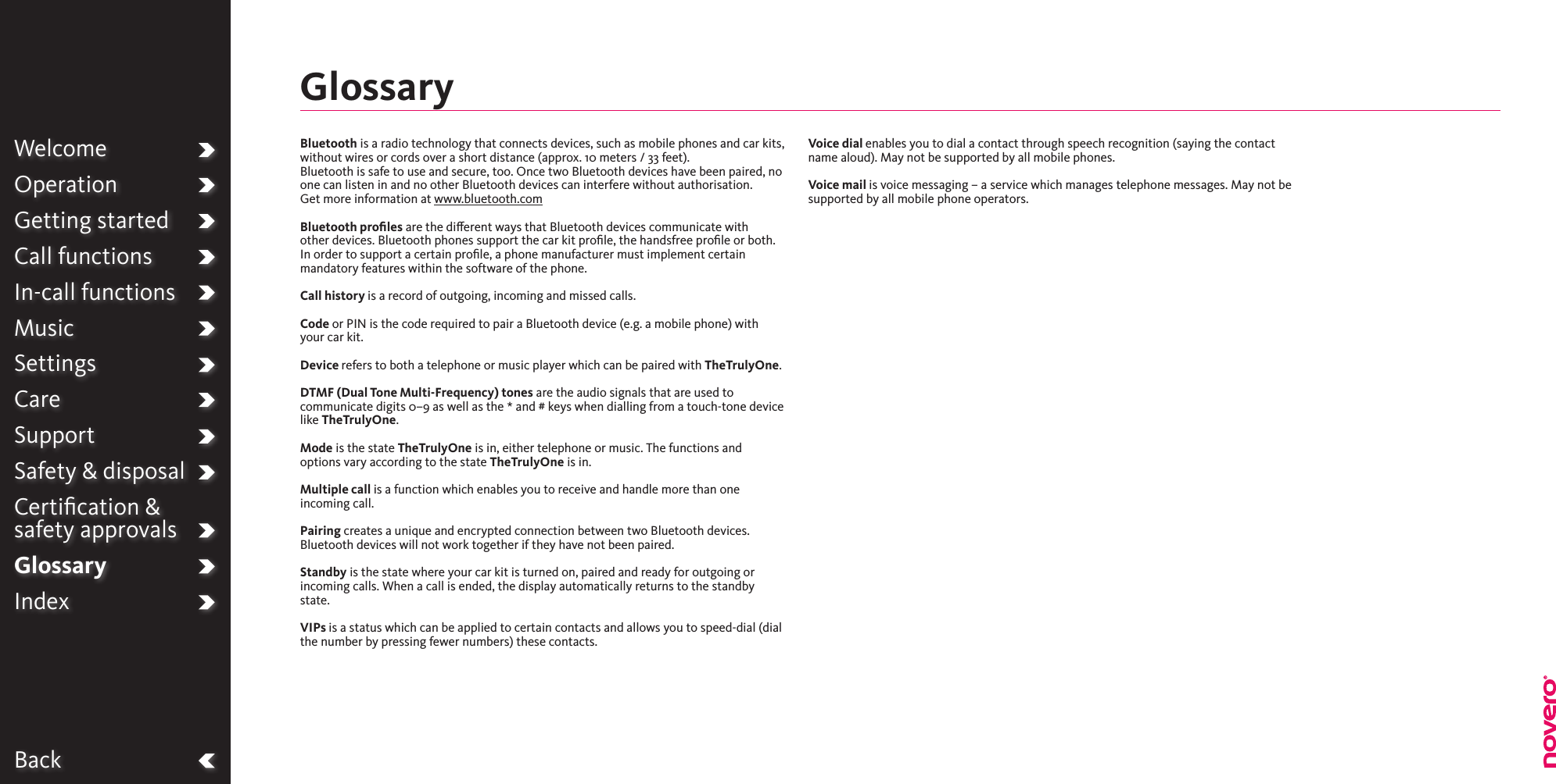 BackWelcomeOperationGetting startedCall functionsIn-call functionsMusicSettingsCareSupportSafety &amp; disposalCertiﬁcation &amp;  safety approvalsGlossaryIndexBluetooth is a radio technology that connects devices, such as mobile phones and car kits, without wires or cords over a short distance (approx. 10 meters / 33 feet). Bluetooth is safe to use and secure, too. Once two Bluetooth devices have been paired, no one can listen in and no other Bluetooth devices can interfere without authorisation.Get more information at www.bluetooth.comBluetooth proﬁles are the dierent ways that Bluetooth devices communicate with other devices. Bluetooth phones support the car kit proﬁle, the handsfree proﬁle or both. In order to support a certain proﬁle, a phone manufacturer must implement certain mandatory features within the software of the phone.Call history is a record of outgoing, incoming and missed calls.Code or PIN is the code required to pair a Bluetooth device (e.g. a mobile phone) with your car kit.Device refers to both a telephone or music player which can be paired with TheTrulyOne.DTMF (Dual Tone Multi-Frequency) tones are the audio signals that are used to communicate digits 0–9 as well as the * and # keys when dialling from a touch-tone device like TheTrulyOne.Mode is the state TheTrulyOne is in, either telephone or music. The functions and options vary according to the state TheTrulyOne is in.Multiple call is a function which enables you to receive and handle more than one incoming call.Pairing creates a unique and encrypted connection between two Bluetooth devices. Bluetooth devices will not work together if they have not been paired.Standby is the state where your car kit is turned on, paired and ready for outgoing or incoming calls. When a call is ended, the display automatically returns to the standby state.VIPs is a status which can be applied to certain contacts and allows you to speed-dial (dial the number by pressing fewer numbers) these contacts.Voice dial enables you to dial a contact through speech recognition (saying the contact name aloud). May not be supported by all mobile phones.Voice mail is voice messaging – a service which manages telephone messages. May not be supported by all mobile phone operators.Glossary