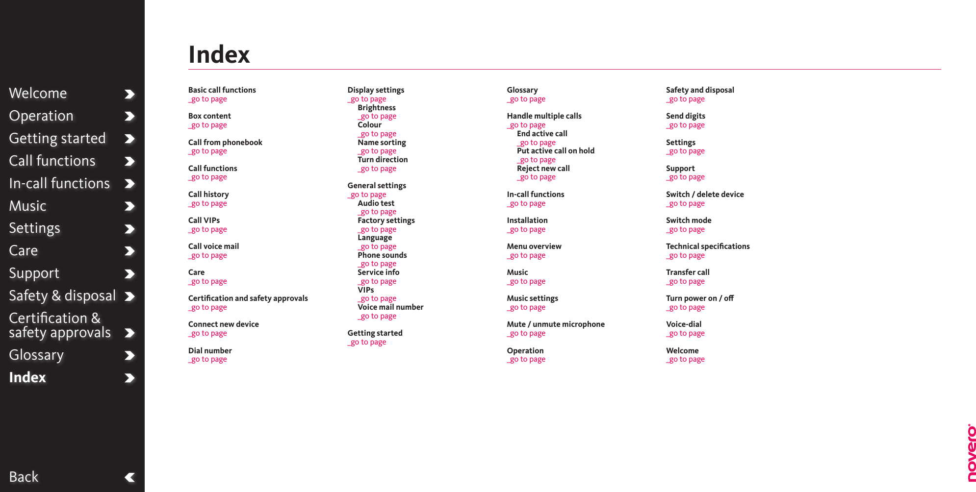 BackWelcomeOperationGetting startedCall functionsIn-call functionsMusicSettingsCareSupportSafety &amp; disposalCertiﬁcation &amp;  safety approvalsGlossaryIndexBasic call functions_go to pageBox content_go to pageCall from phonebook_go to pageCall functions_go to page Call history_go to pageCall VIPs_go to pageCall voice mail_go to pageCare_go to pageCertiﬁcation and safety approvals_go to pageConnect new device_go to page Dial number_go to page Display settings_go to pageBrightness_go to page Colour_go to pageName sorting_go to pageTurn direction _go to pageGeneral settings_go to page Audio test_go to page Factory settings_go to page Language_go to pagePhone sounds_go to page Service info_go to pageVIPs_go to pageVoice mail number_go to pageGetting started_go to pageGlossary_go to pageHandle multiple calls_go to pageEnd active call _go to page Put active call on hold_go to pageReject new call_go to pageIn-call functions_go to pageInstallation_go to pageMenu overview_go to pageMusic_go to page Music settings_go to pageMute / unmute microphone_go to pageOperation_go to pageSafety and disposal_go to pageSend digits_go to page Settings_go to pageSupport_go to pageSwitch / delete device_go to pageSwitch mode_go to pageTechnical speciﬁcations_go to pageTransfer call_go to pageTurn power on / o_go to pageVoice-dial_go to pageWelcome_go to pageIndex