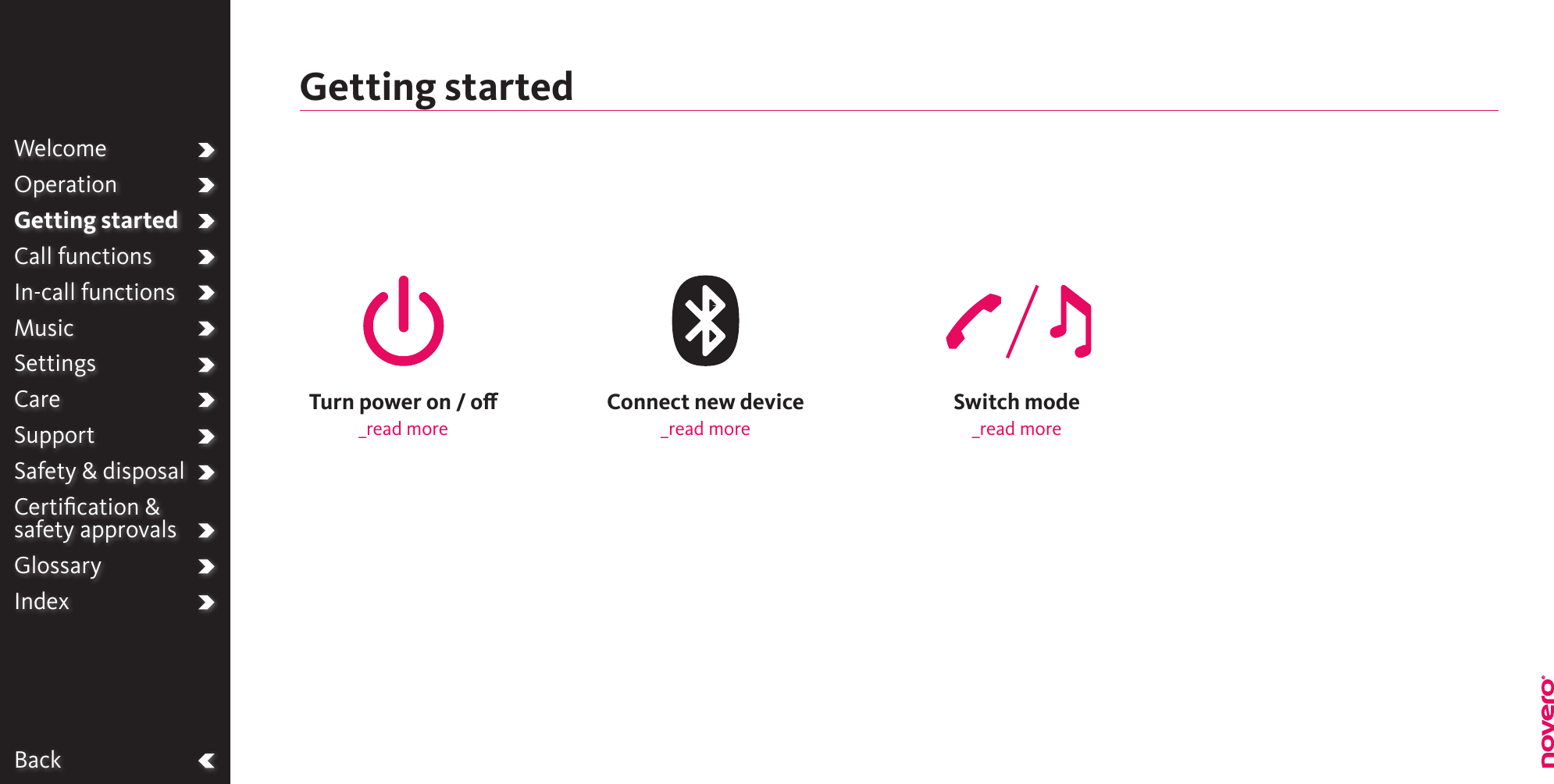 BackWelcomeOperationGetting startedCall functionsIn-call functionsMusicSettingsCareSupportSafety &amp; disposalCertiﬁcation &amp;  safety approvalsGlossaryIndexSwitch mode_read moreConnect new device_read moreTurn power on / o_read moreGetting started