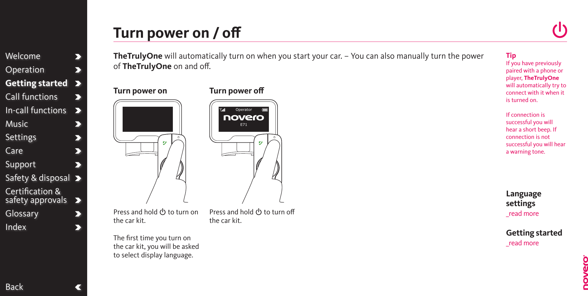 Language settings_read moreBackPress and hold O to turn on the car kit.The ﬁrst time you turn on the car kit, you will be asked to select display language.Turn power on / oTurn power onTipIf you have previouslypaired with a phone orplayer, TheTrulyOnewill automatically try toconnect with it when itis turned on.If connection issuccessful you will  hear a short beep. If connection is notsuccessful you will heara warning tone. WelcomeOperationGetting startedCall functionsIn-call functionsMusicSettingsCareSupportSafety &amp; disposalCertiﬁcation &amp;  safety approvalsGlossaryIndexPress and hold O to turn o the car kit.Turn power oOperatorE71TheTrulyOne will automatically turn on when you start your car. – You can also manually turn the power of TheTrulyOne on and o. Getting started _read more