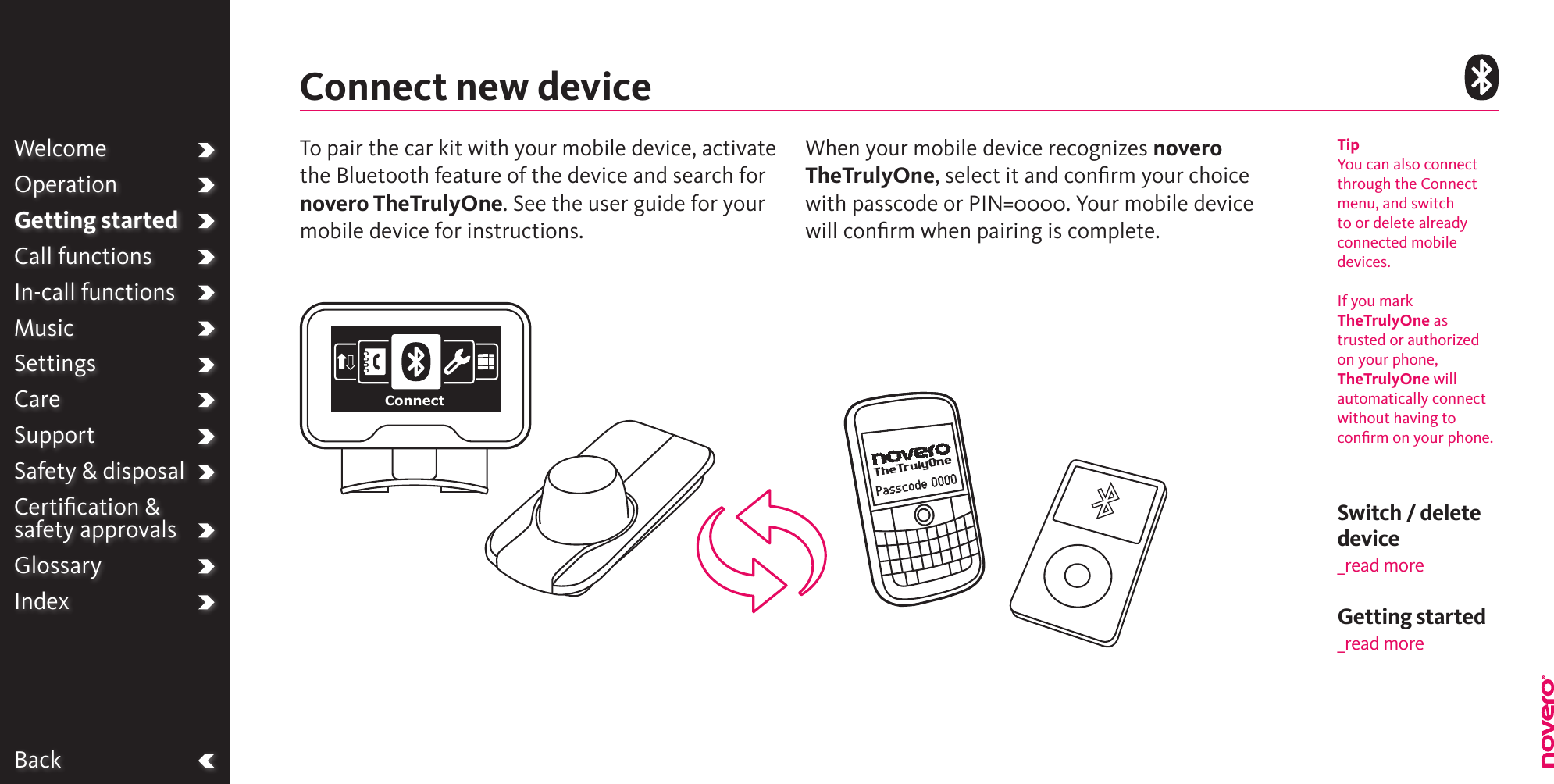BackWelcomeOperationGetting startedCall functionsIn-call functionsMusicSettingsCareSupportSafety &amp; disposalCertiﬁcation &amp;  safety approvalsGlossaryIndexConnect new deviceTipYou can also connect through the Connect menu, and switch to or delete already connected mobile devices.If you mark TheTrulyOne as trusted or authorized on your phone, TheTrulyOne will automatically connect without having to conﬁrm on your phone.Switch / delete device_read moreTo pair the car kit with your mobile device, activate the Bluetooth feature of the device and search for novero TheTrulyOne. See the user guide for your mobile device for instructions. When your mobile device recognizes novero TheTrulyOne, select it and conﬁrm your choice with passcode or PIN=0000. Your mobile device will conﬁrm when pairing is complete.ConnectGetting started _read more