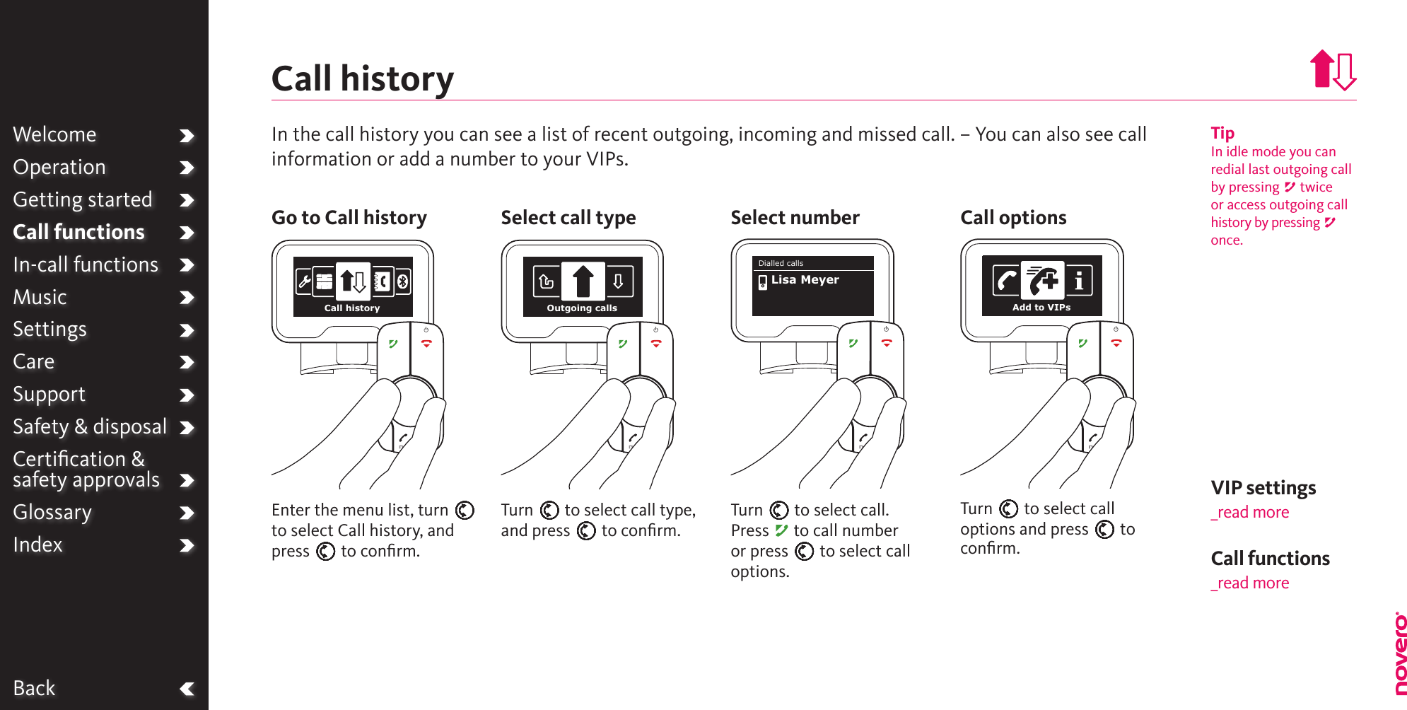 BackWelcomeOperationGetting startedCall functionsIn-call functionsMusicSettingsCareSupportSafety &amp; disposalCertiﬁcation &amp;  safety approvalsGlossaryIndexTipIn idle mode you can redial last outgoing call by pressing A twice or access outgoing call history by pressing A once.Turn E to select call type, and press E to conﬁrm.Enter the menu list, turn E to select Call history, and press E to conﬁrm.In the call history you can see a list of recent outgoing, incoming and missed call. – You can also see call information or add a number to your VIPs.Call historyGo to Call history Select call type Select numberCall functions_read moreVIP settings_read moreCall history Outgoing callsTurn E to select call.Press A to call number or press E to select call options.Dialled callsLisa MeyerCall optionsTurn E to select call options and press E to conﬁrm.Add to VIPs