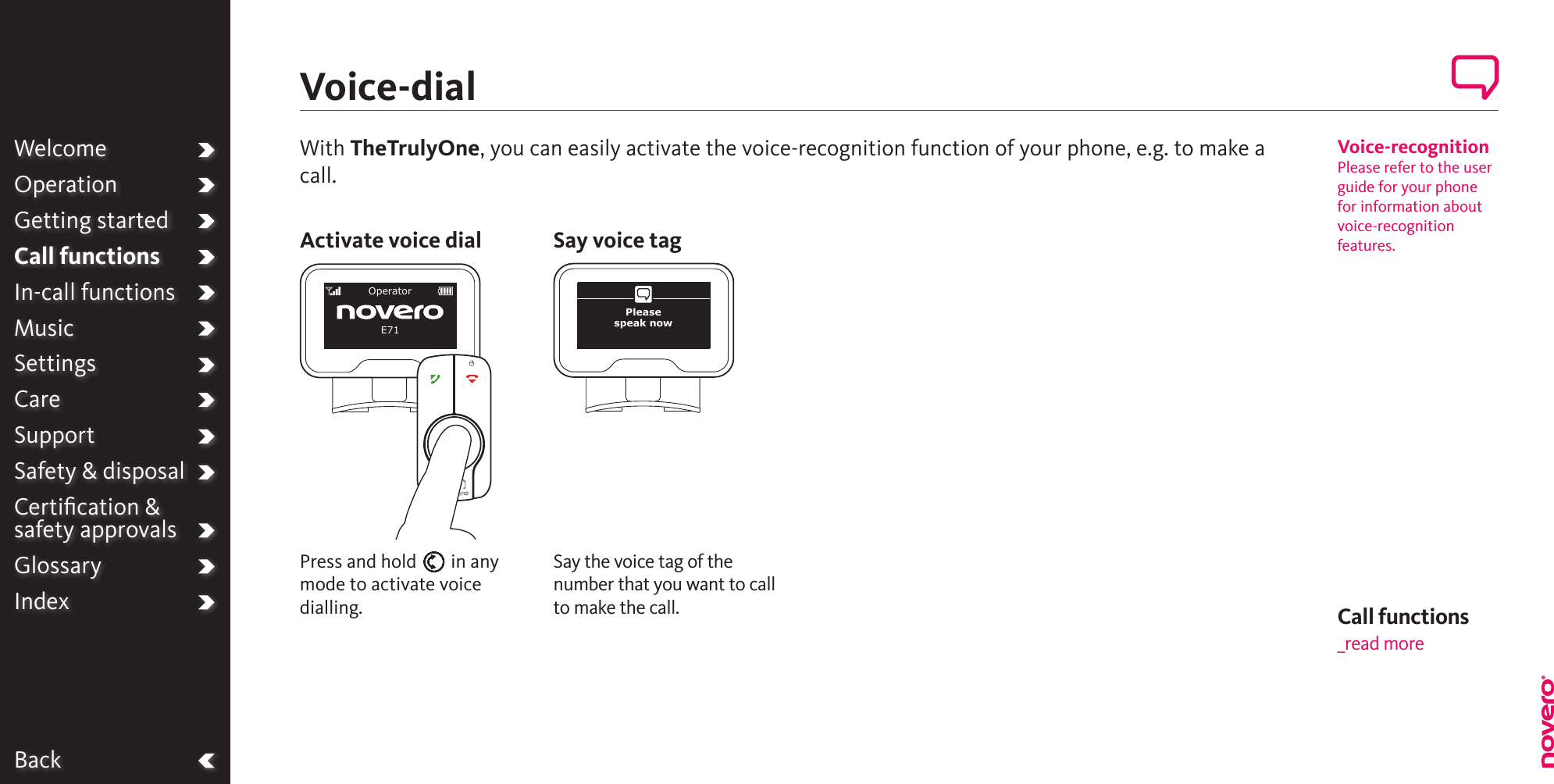 BackWelcomeOperationGetting startedCall functionsIn-call functionsMusicSettingsCareSupportSafety &amp; disposalCertiﬁcation &amp;  safety approvalsGlossaryIndex Call functions_read moreSay the voice tag of the number that you want to call to make the call.Press and hold E in any mode to activate voice dialling.Voice-dialActivate voice dial Say voice tagOperatorE71Please  speak nowVoice-recognitionPlease refer to the user guide for your phone for information about voice-recognition features.With TheTrulyOne, you can easily activate the voice-recognition function of your phone, e.g. to make a call.