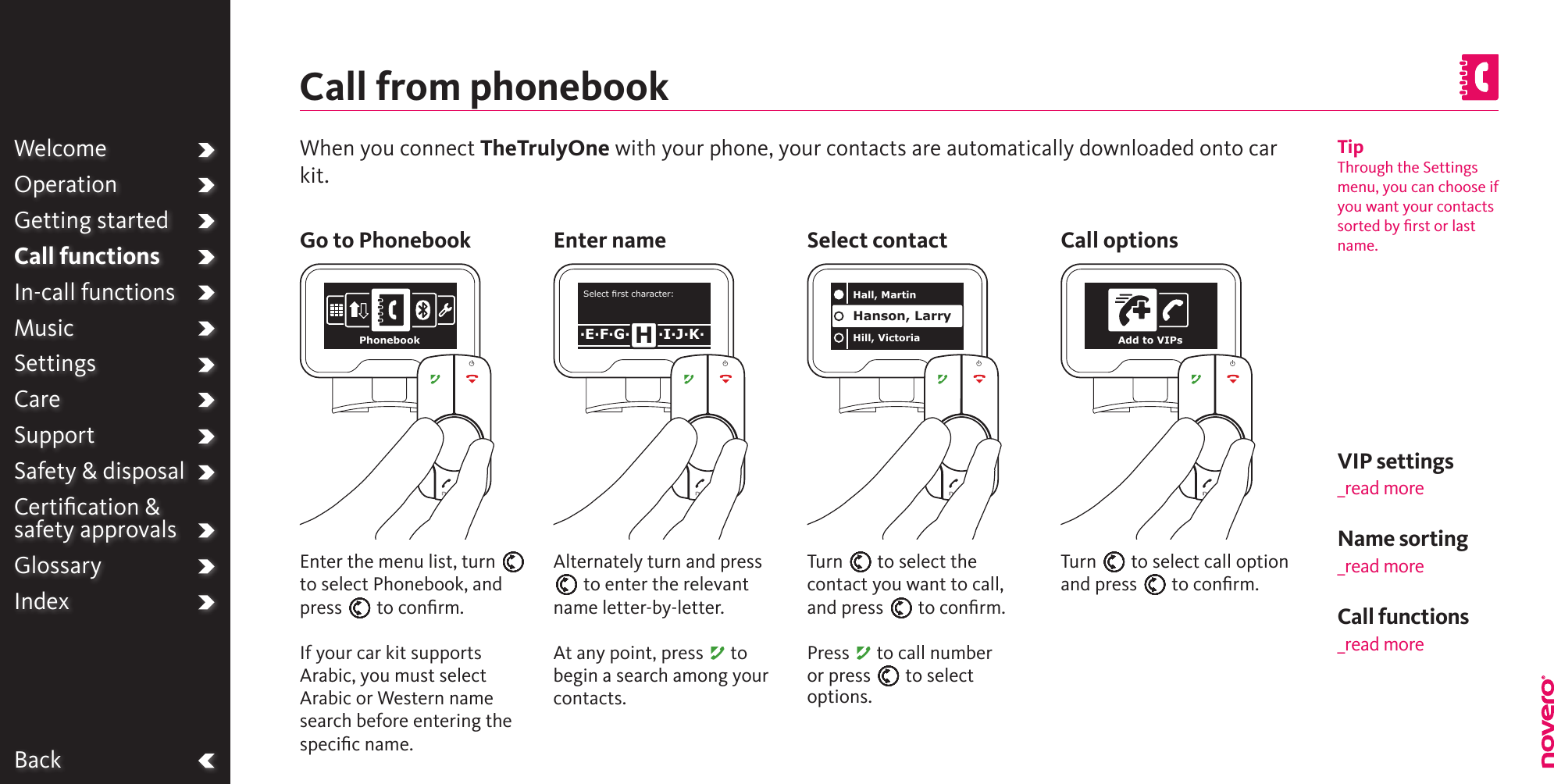 BackWelcomeOperationGetting startedCall functionsIn-call functionsMusicSettingsCareSupportSafety &amp; disposalCertiﬁcation &amp;  safety approvalsGlossaryIndexTipThrough the Settings menu, you can choose if you want your contacts sorted by ﬁrst or last name.When you connect TheTrulyOne with your phone, your contacts are automatically downloaded onto car kit.Call from phonebookName sorting_read moreGo to Phonebook Enter name Select contactAlternately turn and press E to enter the relevant name letter-by-letter.At any point, press A to begin a search among your contacts.Enter the menu list, turn E to select Phonebook, and press E to conﬁrm.If your car kit supports Arabic, you must select Arabic or Western name search before entering the speciﬁc name.Turn E to select the contact you want to call, and press E to conﬁrm.Press A to call number or press E to select options.Turn E to select call option and press E to conﬁrm.Call optionsVIP settings_read moreCall functions_read morePhonebookSelect rst character:·E·F·G· ·I·J·K·HHall, MartinHill, VictoriaHanson, LarryAdd to VIPs