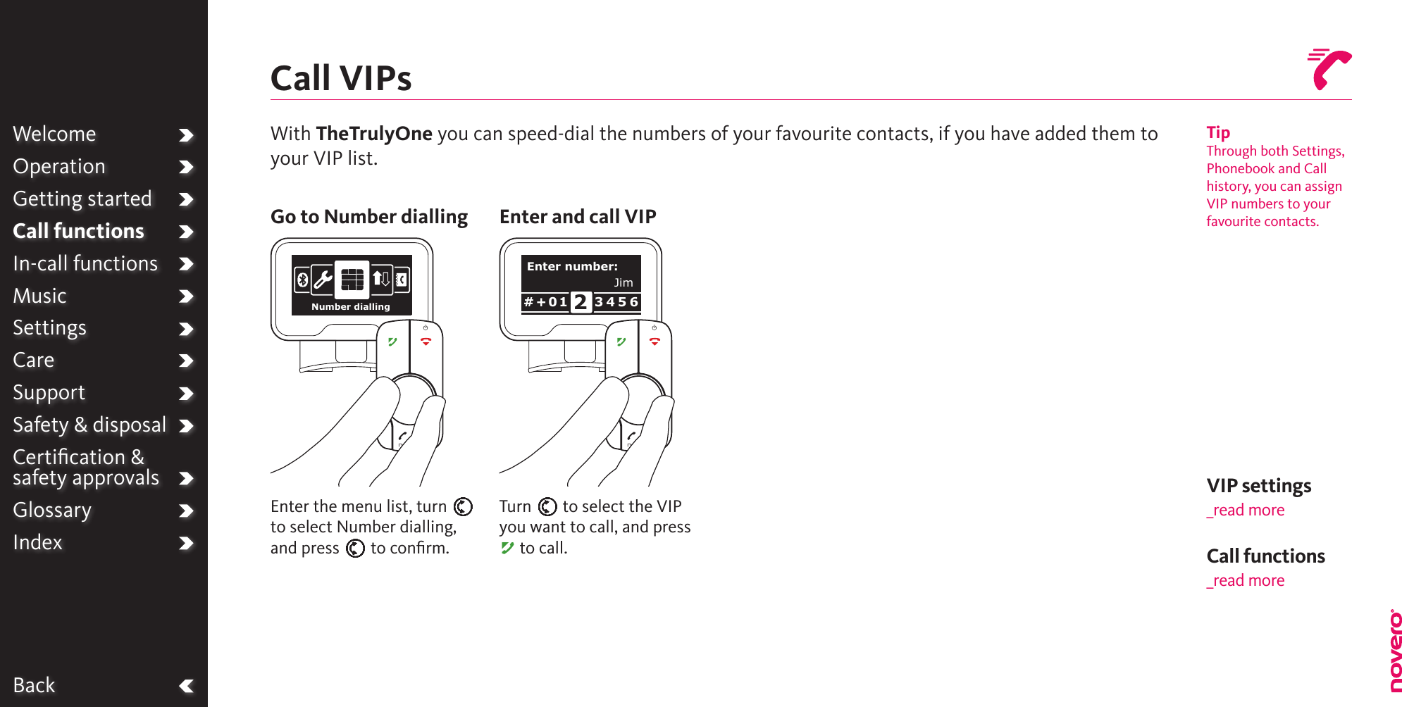 BackWelcomeOperationGetting startedCall functionsIn-call functionsMusicSettingsCareSupportSafety &amp; disposalCertiﬁcation &amp;  safety approvalsGlossaryIndexCall VIPsTipThrough both Settings, Phonebook and Call history, you can assign VIP numbers to your favourite contacts.With TheTrulyOne you can speed-dial the numbers of your favourite contacts, if you have added them to your VIP list.Go to Number dialling Enter and call VIPTurn E to select the VIP you want to call, and press A to call.Enter the menu list, turn E to select Number dialling, and press E to conﬁrm.VIP settings_read moreCall functions_read moreNumber diallingEnter number:3 4 5 6# + 0 1 2Jim