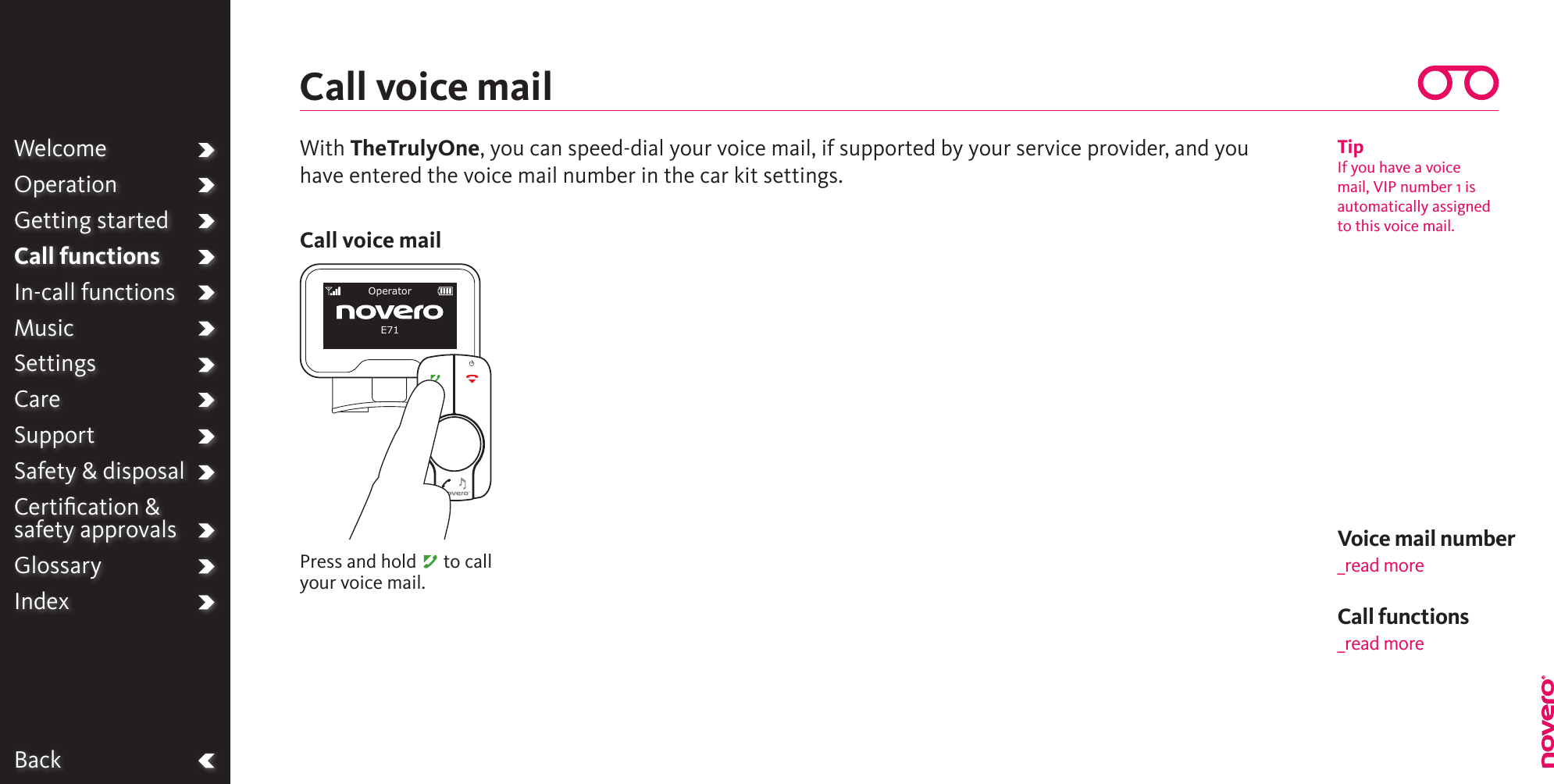 BackWelcomeOperationGetting startedCall functionsIn-call functionsMusicSettingsCareSupportSafety &amp; disposalCertiﬁcation &amp;  safety approvalsGlossaryIndexVoice mail number_read moreWith TheTrulyOne, you can speed-dial your voice mail, if supported by your service provider, and you have entered the voice mail number in the car kit settings.Call voice mailPress and hold A to call your voice mail.Call voice mailTipIf you have a voice mail, VIP number 1 is automatically assigned to this voice mail.OperatorE71Call functions_read more