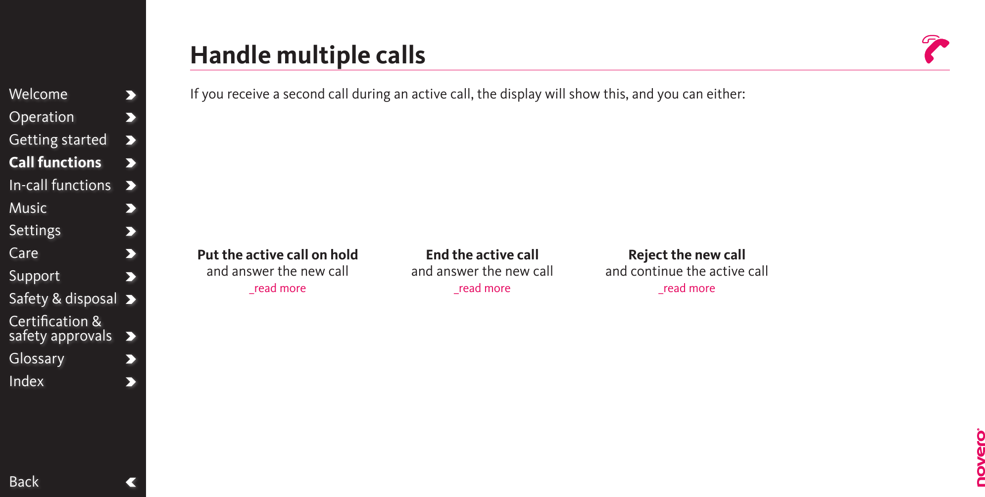 BackWelcomeOperationGetting startedCall functionsIn-call functionsMusicSettingsCareSupportSafety &amp; disposalCertiﬁcation &amp;  safety approvalsGlossaryIndexReject the new call and continue the active call_read moreEnd the active call and answer the new call_read morePut the active call on hold and answer the new call_read moreHandle multiple callsIf you receive a second call during an active call, the display will show this, and you can either: