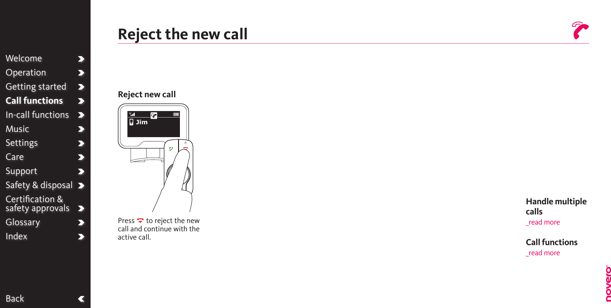 BackWelcomeOperationGetting startedCall functionsIn-call functionsMusicSettingsCareSupportSafety &amp; disposalCertiﬁcation &amp;  safety approvalsGlossaryIndexReject the new callReject new callPress R to reject the new call and continue with the active call.JimHandle multiple calls _read moreCall functions_read more