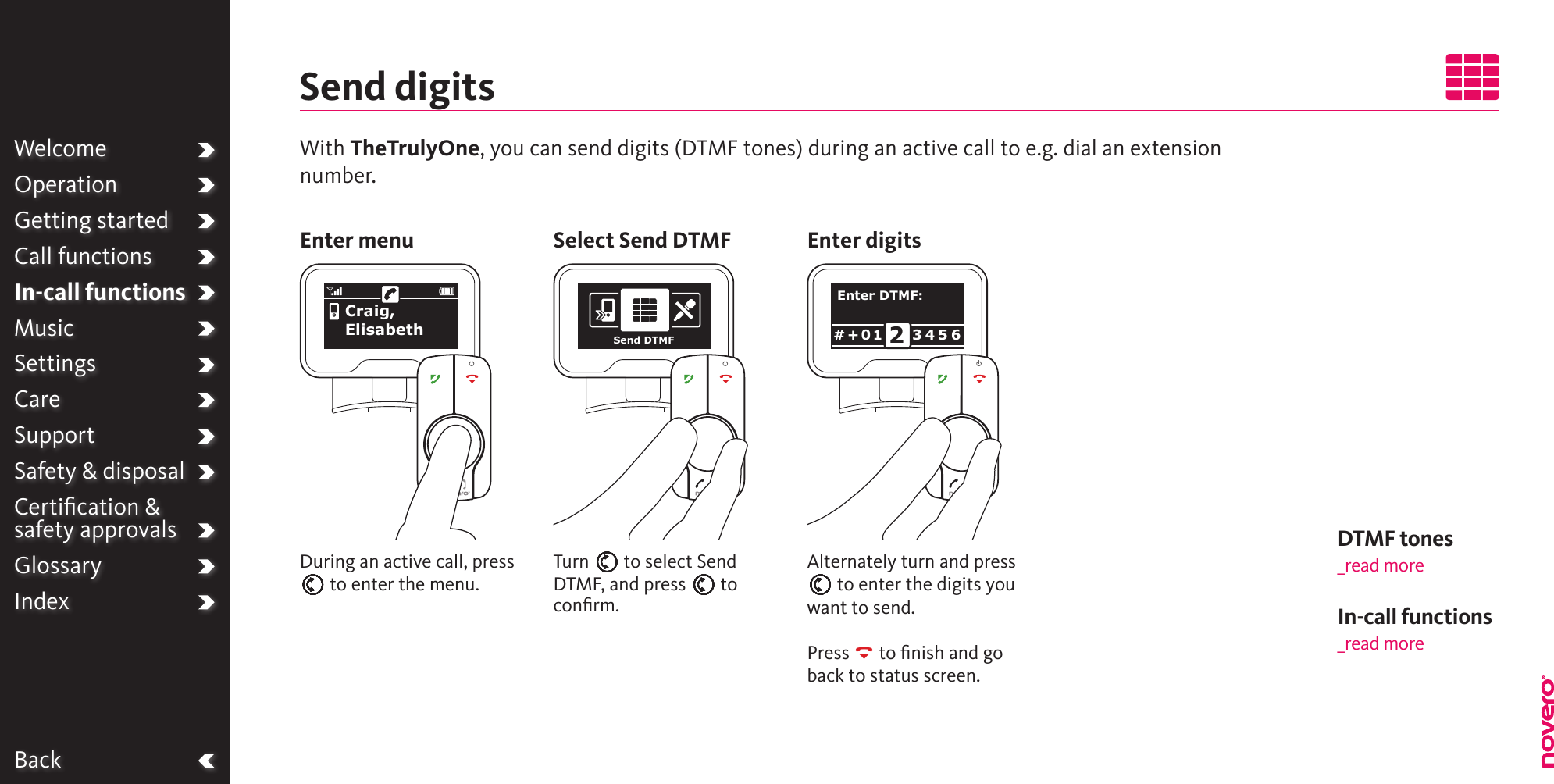 BackWelcomeOperationGetting startedCall functionsIn-call functionsMusicSettingsCareSupportSafety &amp; disposalCertiﬁcation &amp;  safety approvalsGlossaryIndexWith TheTrulyOne, you can send digits (DTMF tones) during an active call to e.g. dial an extension number.Send digitsAlternately turn and press E to enter the digits you want to send.Press R to ﬁnish and go back to status screen.During an active call, press E to enter the menu.Turn E to select Send DTMF, and press E to conﬁrm.Enter menu Select Send DTMF Enter digitsCraig, ElisabethCraig, ElisabethEnter DTMF:3 4 5 6# + 0 1 2Send DTMFDTMF tones _read moreIn-call functions_read more