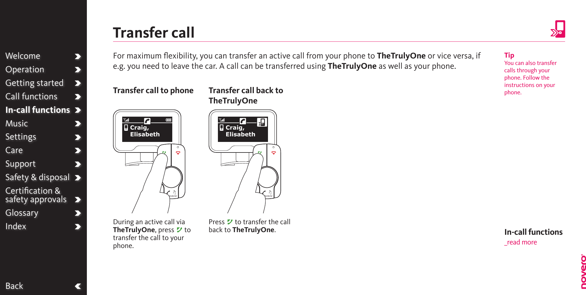 BackWelcomeOperationGetting startedCall functionsIn-call functionsMusicSettingsCareSupportSafety &amp; disposalCertiﬁcation &amp;  safety approvalsGlossaryIndexFor maximum ﬂexibility, you can transfer an active call from your phone to TheTrulyOne or vice versa, if e.g. you need to leave the car. A call can be transferred using TheTrulyOne as well as your phone.Transfer callDuring an active call via TheTrulyOne, press A to transfer the call to your phone.Transfer call to phonePress A to transfer the call back to TheTrulyOne.Transfer call back to TheTrulyOneTipYou can also transfer calls through your phone. Follow the instructions on your phone.Craig, ElisabethCraig, ElisabethIn-call functions_read more