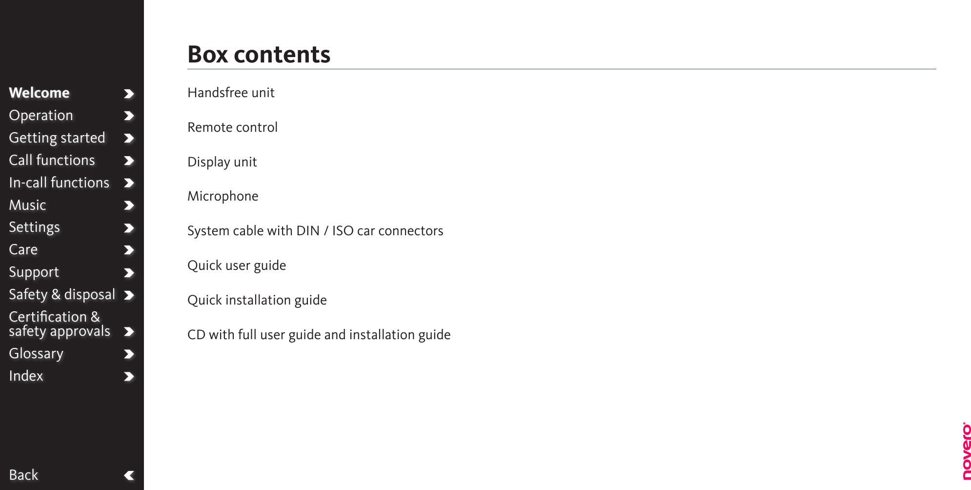 BackWelcomeOperationGetting startedCall functionsIn-call functionsMusicSettingsCareSupportSafety &amp; disposalCertiﬁcation &amp;  safety approvalsGlossaryIndexHandsfree unit Remote controlDisplay unitMicrophoneSystem cable with DIN / ISO car connectorsQuick user guideQuick installation guideCD with full user guide and installation guideBox contents