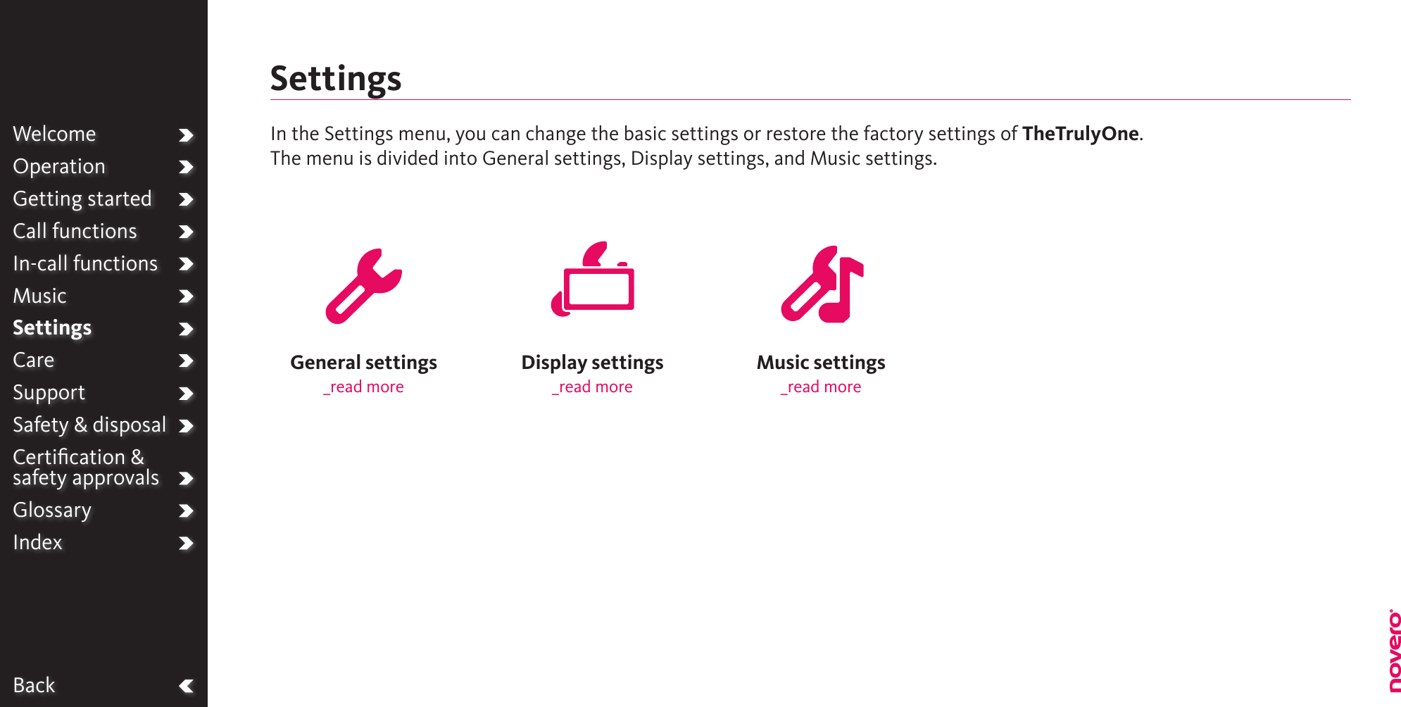 BackWelcomeOperationGetting startedCall functionsIn-call functionsMusicSettingsCareSupportSafety &amp; disposalCertiﬁcation &amp;  safety approvalsGlossaryIndexMusic settings_read moreDisplay settings_read moreGeneral settings_read moreSettingsIn the Settings menu, you can change the basic settings or restore the factory settings of TheTrulyOne.The menu is divided into General settings, Display settings, and Music settings.