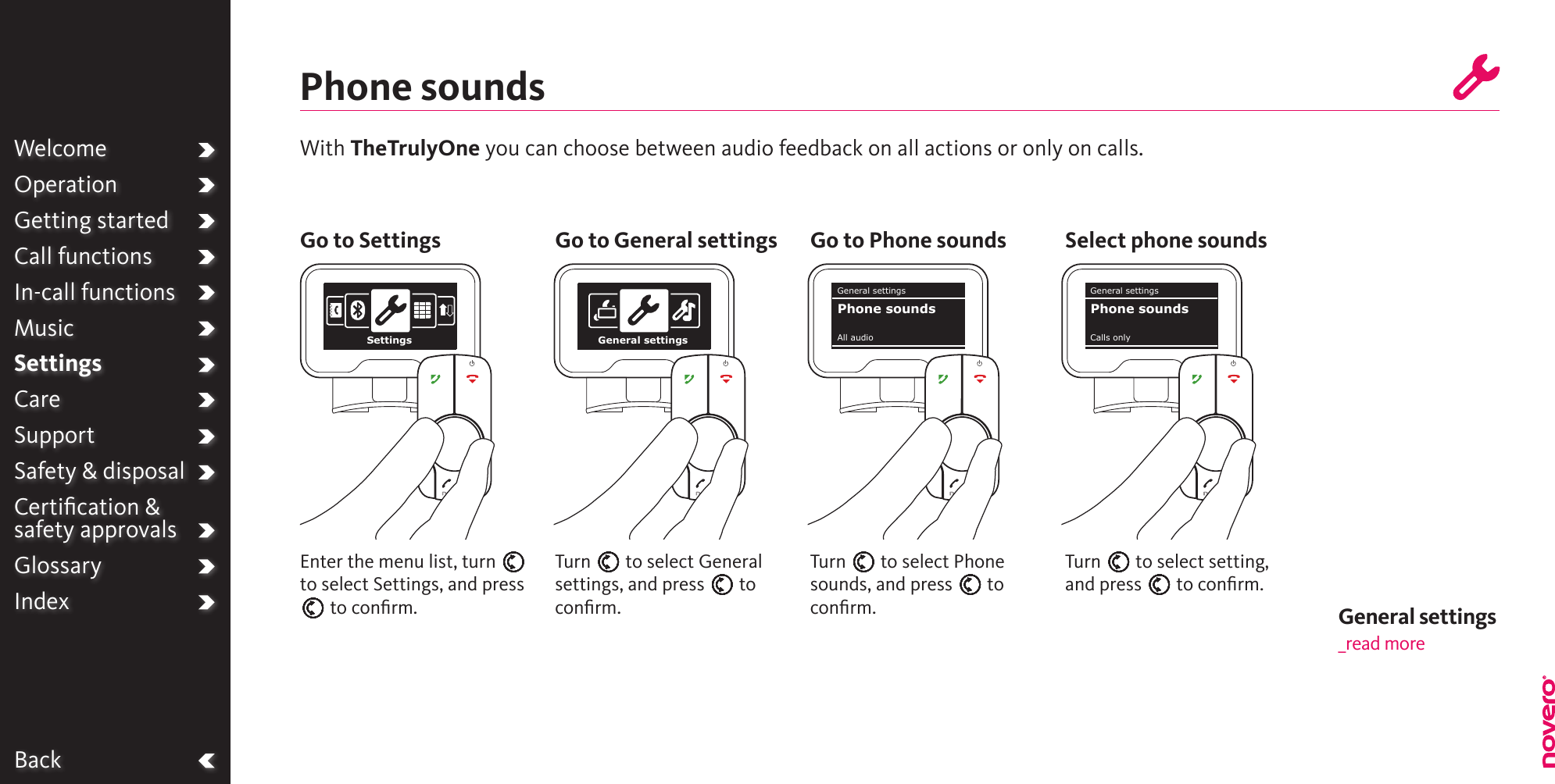 With TheTrulyOne you can choose between audio feedback on all actions or only on calls.Phone soundsTurn E to select Phone sounds, and press E to conﬁrm.Turn E to select General settings, and press E to conﬁrm.Turn E to select setting, and press E to conﬁrm.Enter the menu list, turn E to select Settings, and press E to conﬁrm.Go to Settings Go to General settings Go to Phone sounds Select phone soundsBackSettings General settingsGeneral settingsAll audioPhone soundsGeneral settingsCalls onlyPhone soundsWelcomeOperationGetting startedCall functionsIn-call functionsMusicSettingsCareSupportSafety &amp; disposalCertiﬁcation &amp;  safety approvalsGlossaryIndex General settings _read more