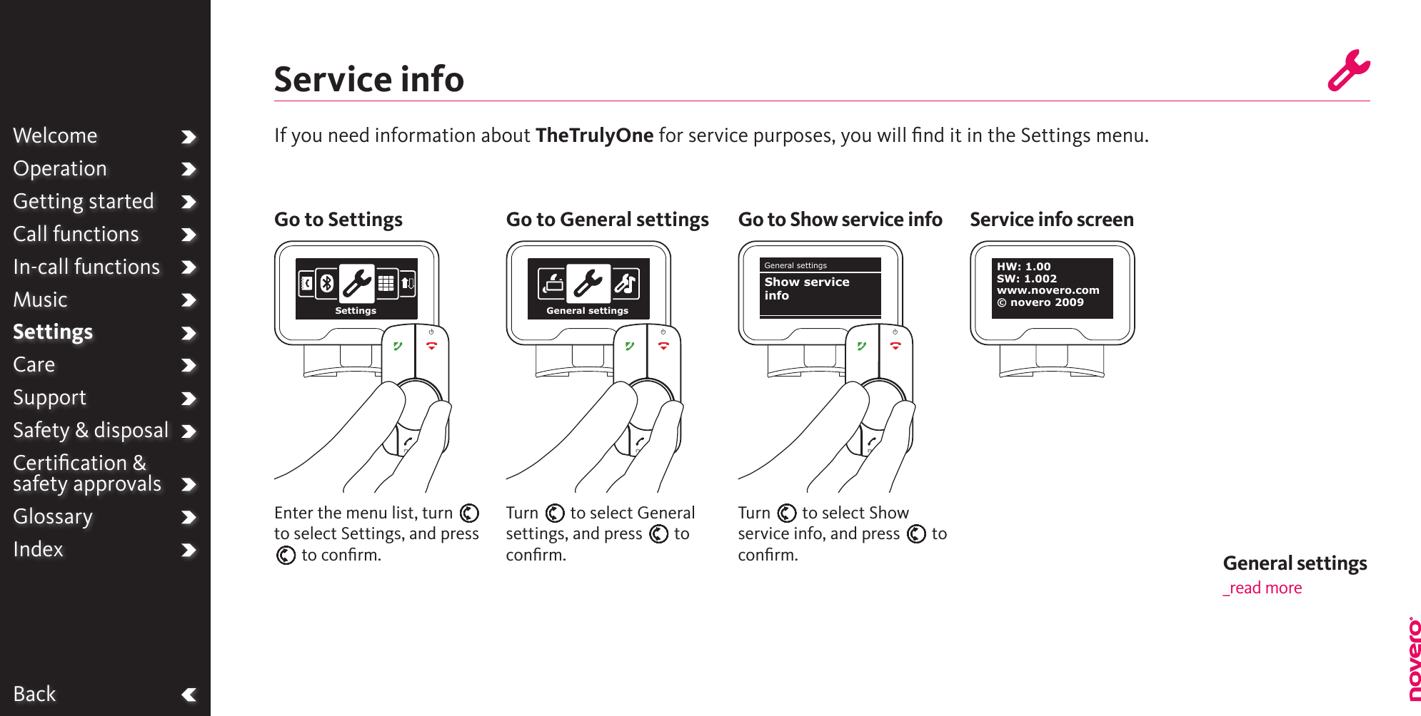 WelcomeOperationGetting startedCall functionsIn-call functionsMusicSettingsCareSupportSafety &amp; disposalCertiﬁcation &amp;  safety approvalsGlossaryIndexService infoIf you need information about TheTrulyOne for service purposes, you will ﬁnd it in the Settings menu.Turn E to select Show service info, and press E to conﬁrm.Turn E to select General settings, and press E to conﬁrm.Enter the menu list, turn E to select Settings, and press E to conﬁrm.Go to Settings Go to General settings Go to Show service info Service info screenBackSettings General settingsGeneral settingsShow service infoWelcomeOperationGetting startedCall functionsIn-call functionsMusicSettingsCareSupportSafety &amp; disposalCertiﬁcation &amp;  safety approvalsGlossaryIndexHW: 1.00SW: 1.002www.novero.com© novero 2009General settings _read more