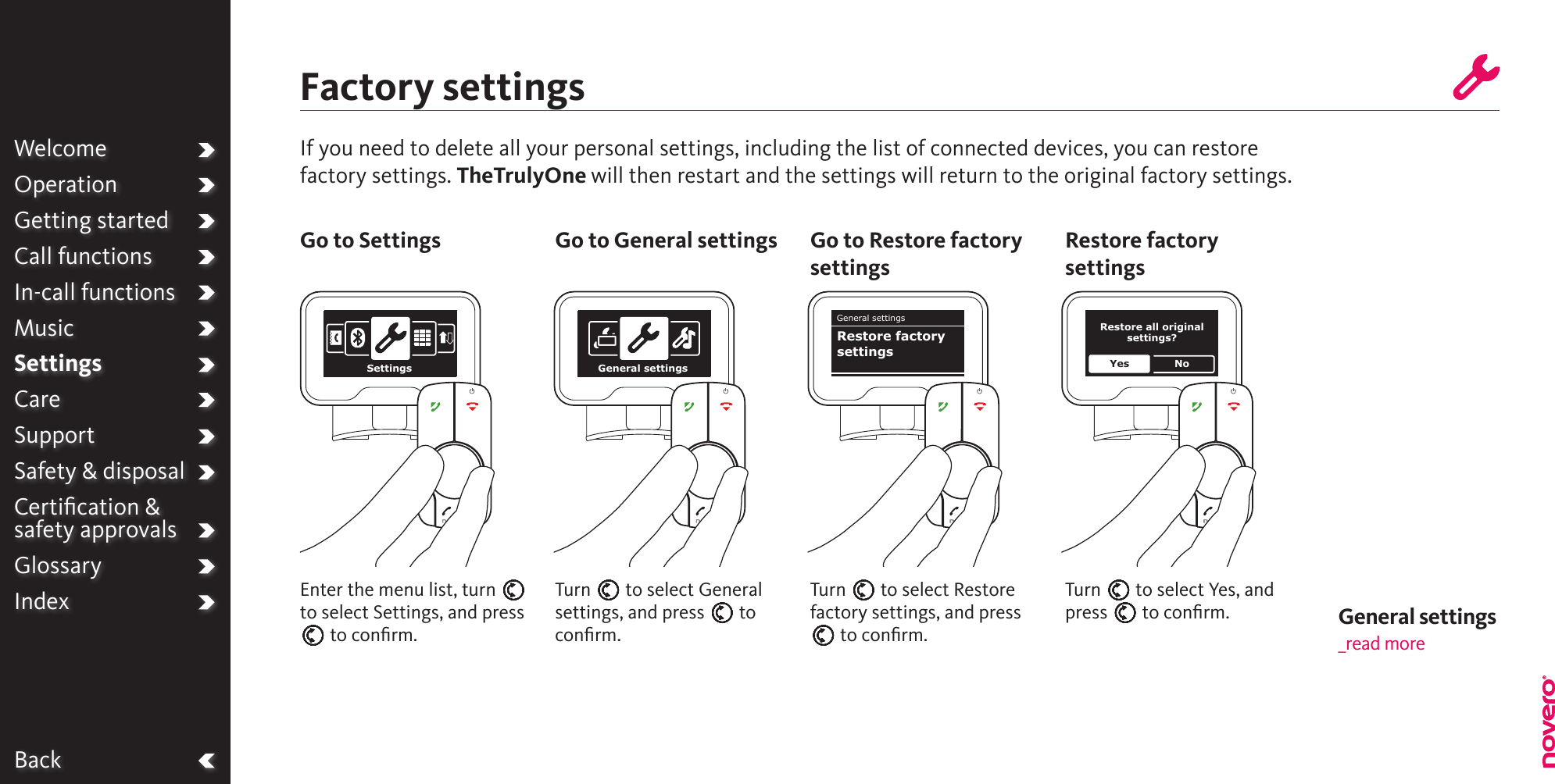 WelcomeOperationGetting startedCall functionsIn-call functionsMusicSettingsCareSupportSafety &amp; disposalCertiﬁcation &amp;  safety approvalsGlossaryIndexBackFactory settingsIf you need to delete all your personal settings, including the list of connected devices, you can restore factory settings. TheTrulyOne will then restart and the settings will return to the original factory settings.Turn E to select Restore factory settings, and press E to conﬁrm.Turn E to select General settings, and press E to conﬁrm.Enter the menu list, turn E to select Settings, and press E to conﬁrm.Go to Settings Go to General settings Go to Restore factory settingsTurn E to select Yes, and press E to conﬁrm.Restore factory settingsWelcomeOperationGetting startedCall functionsIn-call functionsMusicSettingsCareSupportSafety &amp; disposalCertiﬁcation &amp;  safety approvalsGlossaryIndexSettings General settingsGeneral settingsRestore factory settingsRestore all original settings?Yes NoGeneral settings _read more