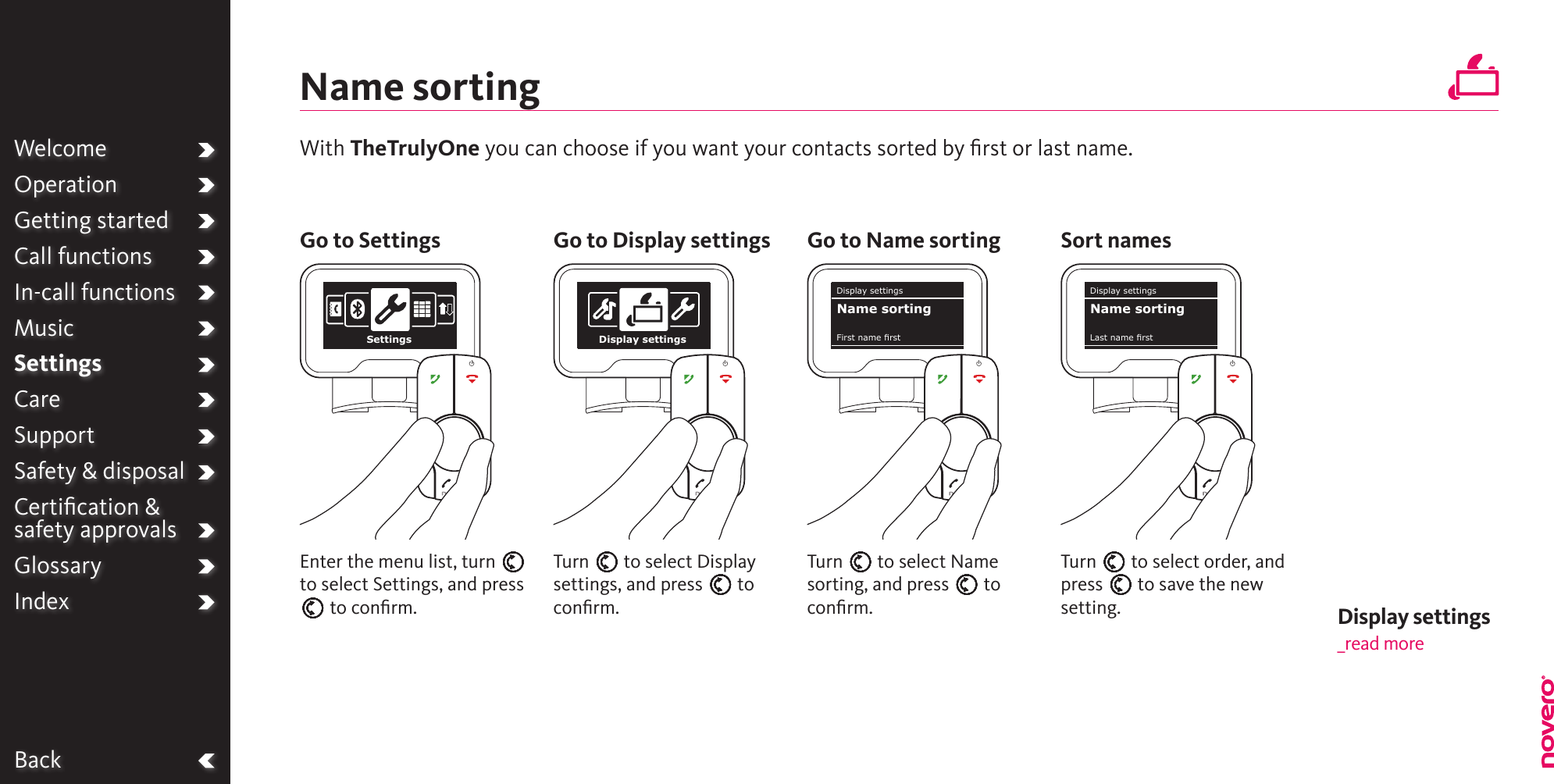 WelcomeOperationGetting startedCall functionsIn-call functionsMusicSettingsCareSupportSafety &amp; disposalCertiﬁcation &amp;  safety approvalsGlossaryIndexBackName sortingTurn E to select Name sorting, and press E to conﬁrm.Turn E to select Display settings, and press E to conﬁrm.Turn E to select order, and press E to save the new setting.Enter the menu list, turn E to select Settings, and press E to conﬁrm.With TheTrulyOne you can choose if you want your contacts sorted by ﬁrst or last name.Go to Settings Go to Display settings Go to Name sorting Sort namesWelcomeOperationGetting startedCall functionsIn-call functionsMusicSettingsCareSupportSafety &amp; disposalCertiﬁcation &amp;  safety approvalsGlossaryIndexSettings Display settingsDisplay settingsFirst name rstName sortingDisplay settingsLast name rstName sortingDisplay settings _read more