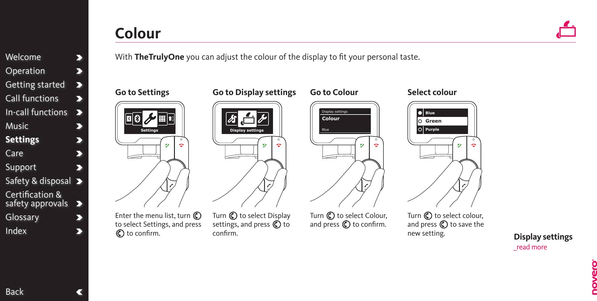 WelcomeOperationGetting startedCall functionsIn-call functionsMusicSettingsCareSupportSafety &amp; disposalCertiﬁcation &amp;  safety approvalsGlossaryIndexBackColourTurn E to select Colour, and press E to conﬁrm.Turn E to select Display settings, and press E to conﬁrm.Turn E to select colour, and press E to save the new setting.Enter the menu list, turn E to select Settings, and press E to conﬁrm.With TheTrulyOne you can adjust the colour of the display to ﬁt your personal taste.Go to Settings Go to Display settings Go to Colour Select colourWelcomeOperationGetting startedCall functionsIn-call functionsMusicSettingsCareSupportSafety &amp; disposalCertiﬁcation &amp;  safety approvalsGlossaryIndexSettings Display settingsBluePurpleGreenDisplay settingsBlueColourDisplay settings _read more