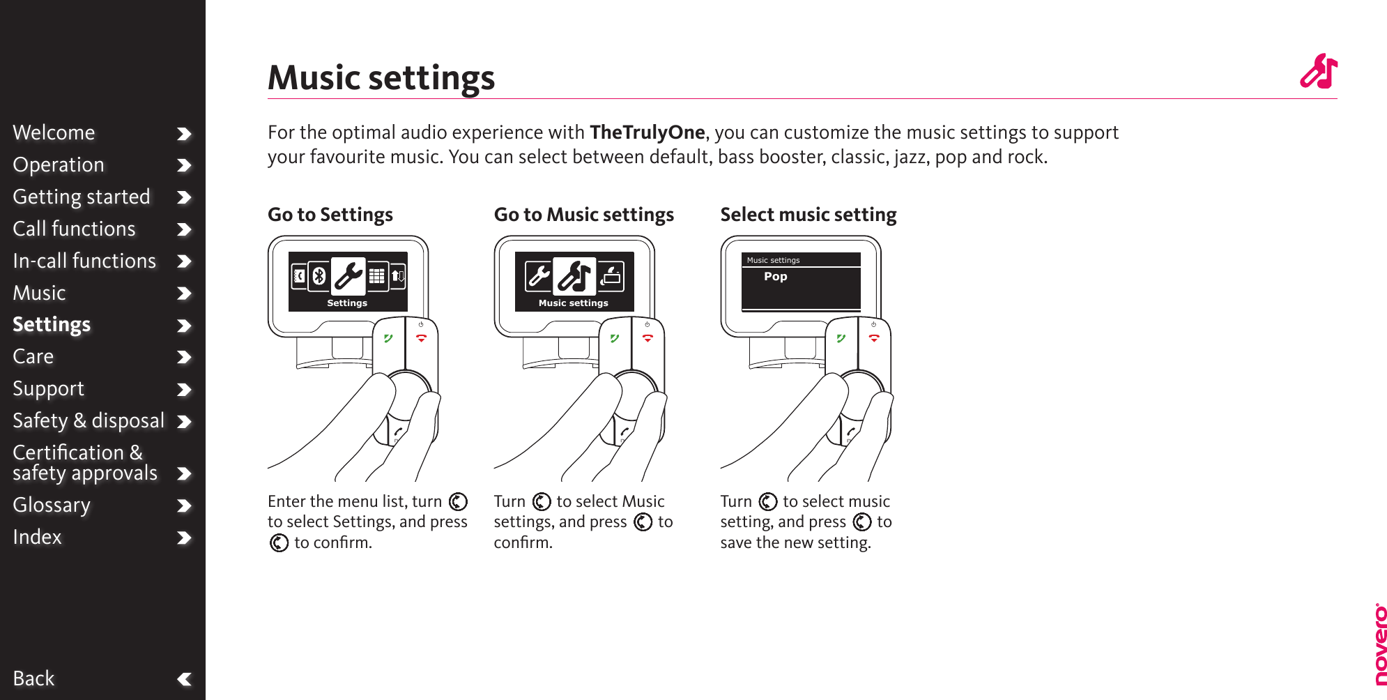 BackMusic settingsTurn E to select Music settings, and press E to conﬁrm.Turn E to select music setting, and press E to save the new setting.Enter the menu list, turn E to select Settings, and press E to conﬁrm.For the optimal audio experience with TheTrulyOne, you can customize the music settings to support your favourite music. You can select between default, bass booster, classic, jazz, pop and rock.Go to Settings Go to Music settings Select music settingWelcomeOperationGetting startedCall functionsIn-call functionsMusicSettingsCareSupportSafety &amp; disposalCertiﬁcation &amp;  safety approvalsGlossaryIndexSettings Music settingsMusic settingsPop