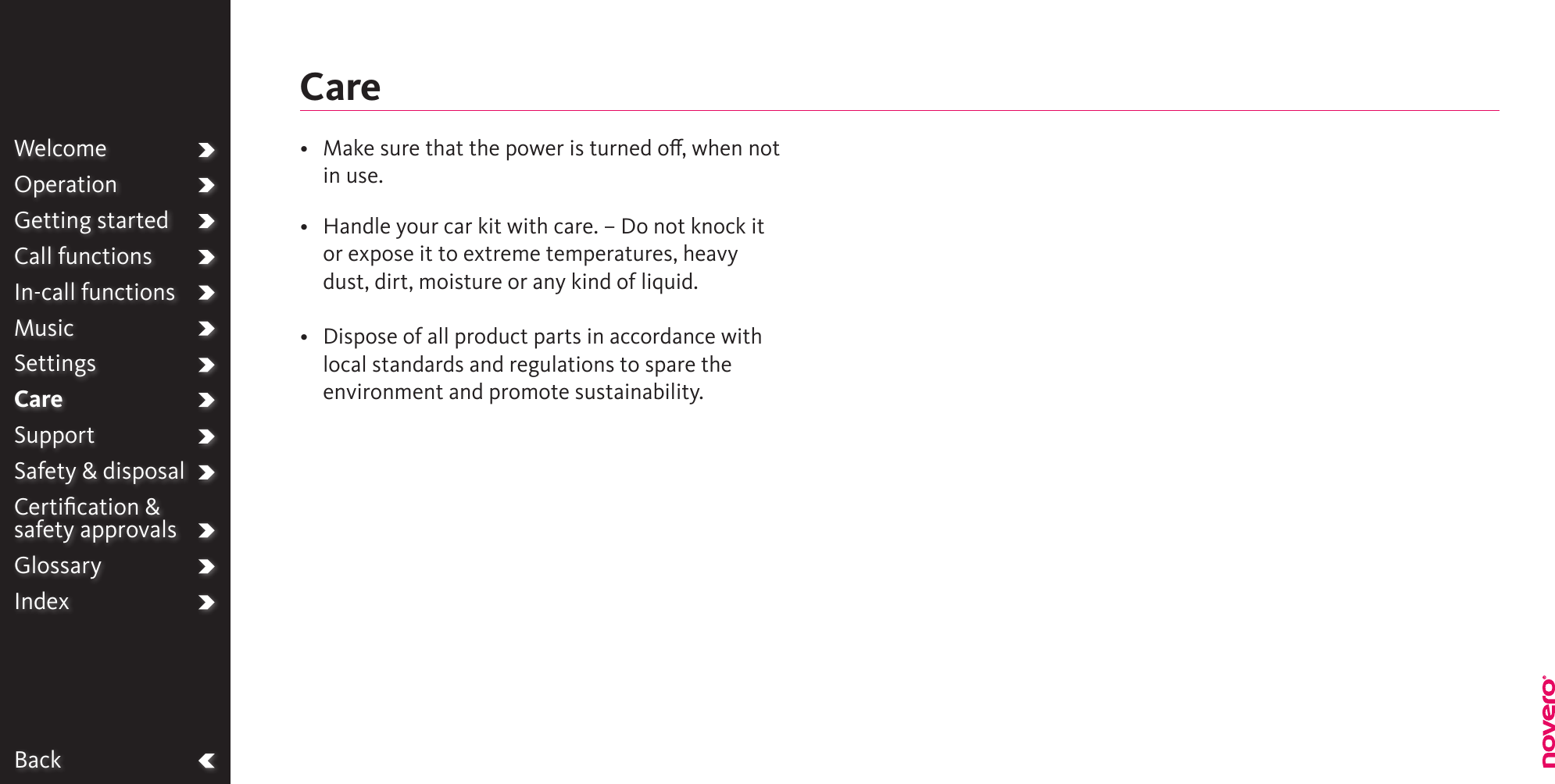 BackWelcomeOperationGetting startedCall functionsIn-call functionsMusicSettingsCareSupportSafety &amp; disposalCertiﬁcation &amp;  safety approvalsGlossaryIndex•   Make sure that the power is turned o, when not in use.•   Handle your car kit with care. – Do not knock it or expose it to extreme temperatures, heavy dust, dirt, moisture or any kind of liquid.•   Dispose of all product parts in accordance with local standards and regulations to spare the environment and promote sustainability.Care