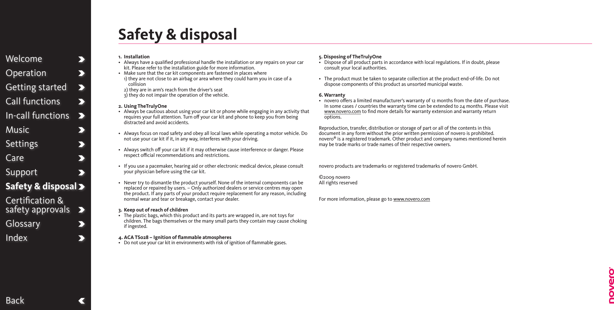 BackWelcomeOperationGetting startedCall functionsIn-call functionsMusicSettingsCareSupportSafety &amp; disposalCertiﬁcation &amp;  safety approvalsGlossaryIndex1.  Installation•   Always have a qualied professional handle the installation or any repairs on your car kit. Please refer to the installation guide for more information.•   Make sure that the car kit components are fastened in places where 1)  they are not close to an airbag or area where they could harm you in case of a collision  2)  they are in arm’s reach from the driver’s seat  3) they do not impair the operation of the vehicle.2.  Using TheTrulyOne•   Always be cautious about using your car kit or phone while engaging in any activity that requires your full attention. Turn o your car kit and phone to keep you from being distracted and avoid accidents. •   Always focus on road safety and obey all local laws while operating a motor vehicle. Do not use your car kit if it, in any way, interferes with your driving.•   Always switch o your car kit if it may otherwise cause interference or danger. Please respect ocial recommendations and restrictions.•   If you use a pacemaker, hearing aid or other electronic medical device, please consult your physician before using the car kit.•   Never try to dismantle the product yourself. None of the internal components can be replaced or repaired by users. – Only authorized dealers or service centres may open the product. If any parts of your product require replacement for any reason, including normal wear and tear or breakage, contact your dealer.3.  Keep out of reach of children•   The plastic bags, which this product and its parts are wrapped in, are not toys for children. The bags themselves or the many small parts they contain may cause choking if ingested.4. ACA TS028 – Ignition of ﬂammable atmospheres•   Do not use your car kit in environments with risk of ignition of ammable gases.5. Disposing of TheTrulyOne•   Dispose of all product parts in accordance with local regulations. If in doubt, please consult your local authorities.•   The product must be taken to separate collection at the product end-of-life. Do not dispose components of this product as unsorted municipal waste. 6. Warranty•   novero oers a limited manufacturer’s warranty of 12 months from the date of purchase. In some cases / countries the warranty time can be extended to 24 months. Please visit www.novero.com to ﬁnd more details for warranty extension and warranty return options.Reproduction, transfer, distribution or storage of part or all of the contents in this document in any form without the prior written permission of novero is prohibited. novero® is a registered trademark. Other product and company names mentioned herein may be trade marks or trade names of their respective owners.   novero products are trademarks or registered trademarks of novero GmbH.  ©2009 novero All rights reserved   For more information, please go to www.novero.comSafety &amp; disposal