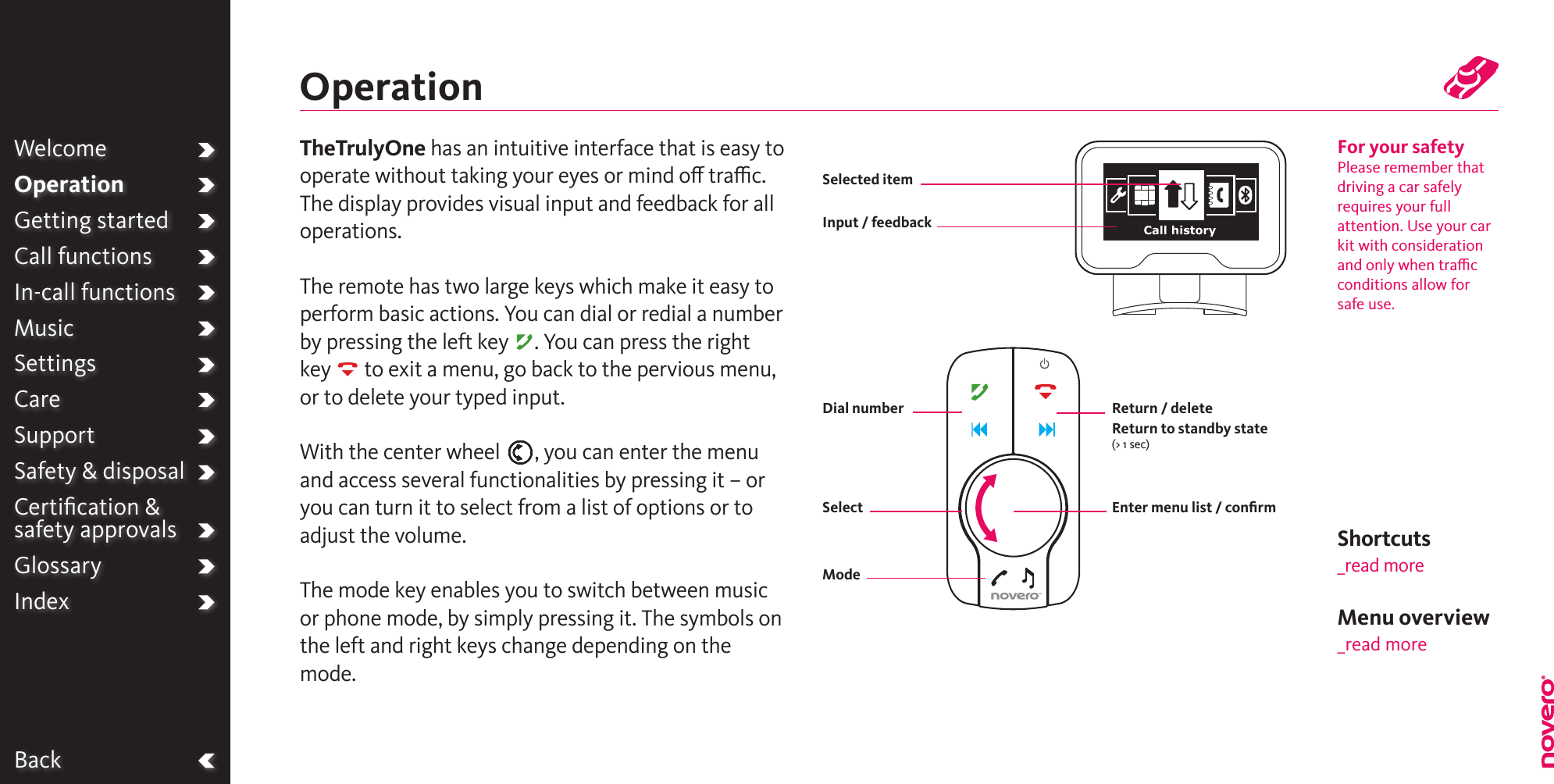 BackTheTrulyOne has an intuitive interface that is easy to operate without taking your eyes or mind o trac. The display provides visual input and feedback for all operations.The remote has two large keys which make it easy to perform basic actions. You can dial or redial a number by pressing the left key A. You can press the right key R to exit a menu, go back to the pervious menu, or to delete your typed input.With the center wheel E, you can enter the menu and access several functionalities by pressing it – or you can turn it to select from a list of options or to adjust the volume.The mode key enables you to switch between music or phone mode, by simply pressing it. The symbols on the left and right keys change depending on the mode.WelcomeOperationGetting startedCall functionsIn-call functionsMusicSettingsCareSupportSafety &amp; disposalCertiﬁcation &amp;  safety approvalsGlossaryIndexOperationFor your safetyPlease remember that driving a car safely requires your full attention. Use your car kit with consideration and only when trac conditions allow for safe use.Input / feedbackSelected itemReturn / deleteReturn to standby state(&gt; 1 sec)SelectDial numberModeEnter menu list / conﬁrmMenu overview_read moreCall historyShortcuts _read more