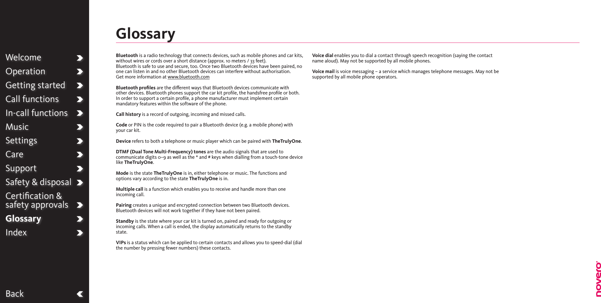 BackWelcomeOperationGetting startedCall functionsIn-call functionsMusicSettingsCareSupportSafety &amp; disposalCertiﬁcation &amp;  safety approvalsGlossaryIndexBluetooth is a radio technology that connects devices, such as mobile phones and car kits, without wires or cords over a short distance (approx. 10 meters / 33 feet). Bluetooth is safe to use and secure, too. Once two Bluetooth devices have been paired, no one can listen in and no other Bluetooth devices can interfere without authorisation.Get more information at www.bluetooth.comBluetooth proﬁles are the dierent ways that Bluetooth devices communicate with other devices. Bluetooth phones support the car kit proﬁle, the handsfree proﬁle or both. In order to support a certain proﬁle, a phone manufacturer must implement certain mandatory features within the software of the phone.Call history is a record of outgoing, incoming and missed calls.Code or PIN is the code required to pair a Bluetooth device (e.g. a mobile phone) with your car kit.Device refers to both a telephone or music player which can be paired with TheTrulyOne.DTMF (Dual Tone Multi-Frequency) tones are the audio signals that are used to communicate digits 0–9 as well as the * and # keys when dialling from a touch-tone device like TheTrulyOne.Mode is the state TheTrulyOne is in, either telephone or music. The functions and options vary according to the state TheTrulyOne is in.Multiple call is a function which enables you to receive and handle more than one incoming call.Pairing creates a unique and encrypted connection between two Bluetooth devices. Bluetooth devices will not work together if they have not been paired.Standby is the state where your car kit is turned on, paired and ready for outgoing or incoming calls. When a call is ended, the display automatically returns to the standby state.VIPs is a status which can be applied to certain contacts and allows you to speed-dial (dial the number by pressing fewer numbers) these contacts.Voice dial enables you to dial a contact through speech recognition (saying the contact name aloud). May not be supported by all mobile phones.Voice mail is voice messaging – a service which manages telephone messages. May not be supported by all mobile phone operators.Glossary