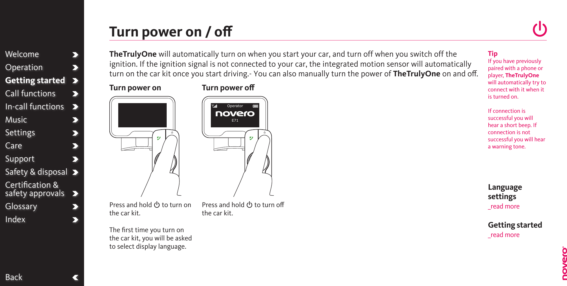 Language settings_read moreBackPress and hold O to turn on the car kit.The ﬁrst time you turn on the car kit, you will be asked to select display language.Turn power on / oTurn power onTipIf you have previouslypaired with a phone orplayer, TheTrulyOnewill automatically try toconnect with it when itis turned on.If connection issuccessful you will  hear a short beep. If connection is notsuccessful you will heara warning tone. WelcomeOperationGetting startedCall functionsIn-call functionsMusicSettingsCareSupportSafety &amp; disposalCertiﬁcation &amp;  safety approvalsGlossaryIndexPress and hold O to turn o the car kit.Turn power oOperatorE71TheTrulyOne will automatically turn on when you start your car, and turn off when you switch off theignition. If the ignition signal is not connected to your car, the integrated motion sensor will automaticallyturn on the car kit once you start driving.- You can also manually turn the power of TheTrulyOne on and o. Getting started _read more