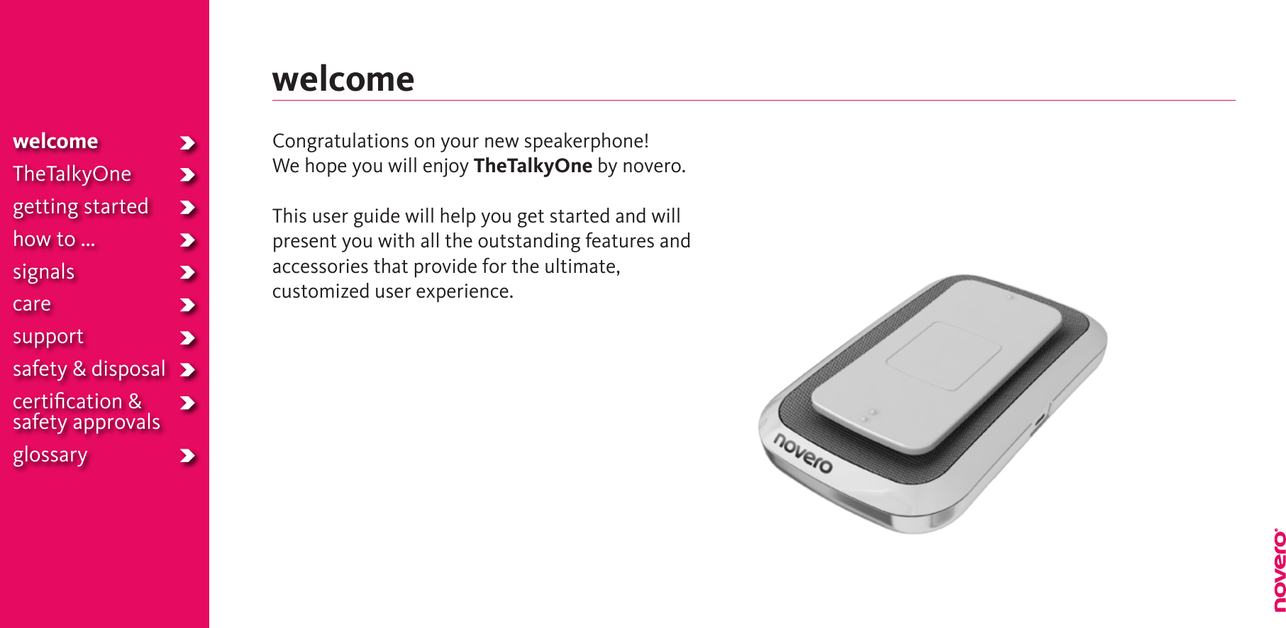 welcomeTheTalkyOnegetting startedhow to ...signalscaresupportsafety &amp; disposalcertiﬁcation &amp;safety approvalsglossarywelcomeCongratulations on your new speakerphone!We hope you will enjoy TheTalkyOne by novero.This user guide will help you get started and will present you with all the outstanding features and accessories that provide for the ultimate,  customized user experience.