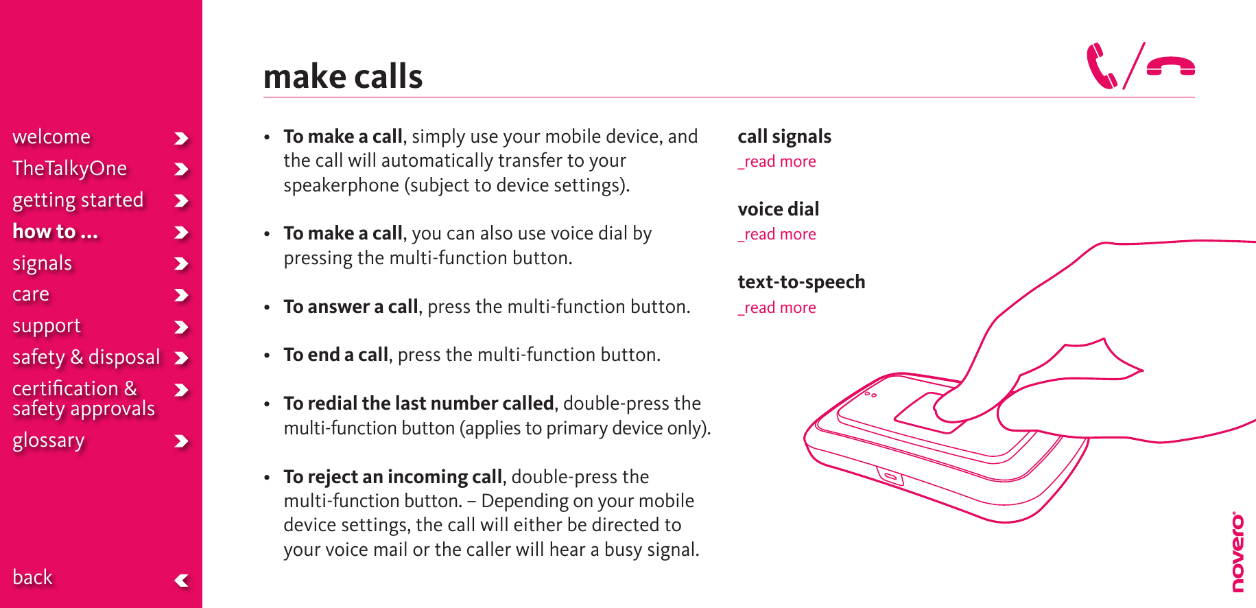 make calls• To make a call, simply use your mobile device, and the call will automatically transfer to your speakerphone (subject to device settings).• To make a call, you can also use voice dial by pressing the multi-function button.• To answer a call, press the multi-function button.• To end a call, press the multi-function button.• To redial the last number called, double-press the multi-function button (applies to primary device only).• To reject an incoming call, double-press the  multi-function button. – Depending on your mobile device settings, the call will either be directed to your voice mail or the caller will hear a busy signal.call signals_read morevoice dial_read moretext-to-speech_read morewelcomeTheTalkyOnegetting startedhow to ...signalscaresupportsafety &amp; disposalcertiﬁcation &amp;  safety approvals glossary  back