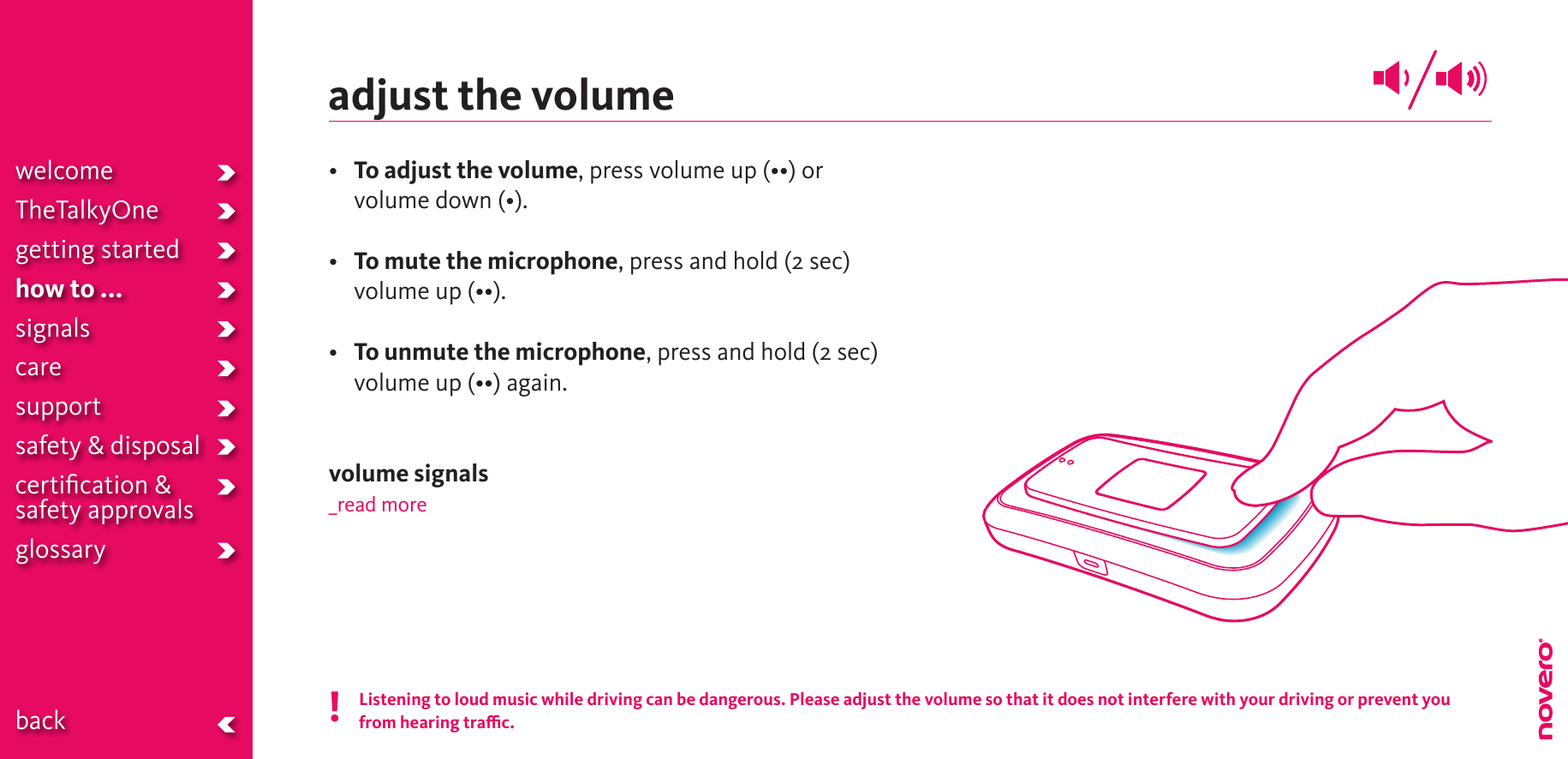 adjust the volume• To adjust the volume,pressvolumeup(••)orvolumedown(•).• To mute the microphone, press and hold (2 sec) volumeup(••).•  To unmute the microphone, press and hold (2 sec) volumeup(••)again.volume signals_read moreListening to loud music while driving can be dangerous. Please adjust the volume so that it does not interfere with your driving or prevent you  from hearing trac.!welcomeTheTalkyOnegetting startedhow to ...signalscaresupportsafety &amp; disposalcertiﬁcation &amp;  safety approvals glossary  back