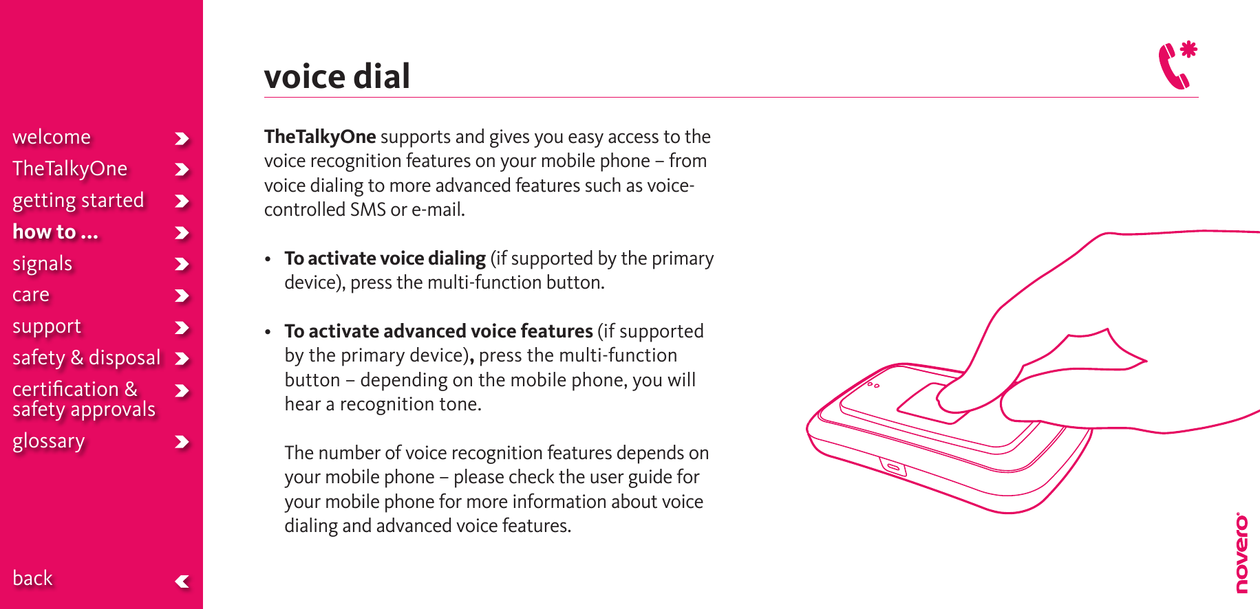 voice dialTheTalkyOne supports and gives you easy access to the voice recognition features on your mobile phone – from voice dialing to more advanced features such as voice-controlled SMS or e-mail.• To activate voice dialing (if supported by the primary device), press the multi-function button. • To activate advanced voice features (if supported by the primary device), press the multi-function button – depending on the mobile phone, you will hear a recognition tone.   The number of voice recognition features depends on your mobile phone – please check the user guide for your mobile phone for more information about voice dialing and advanced voice features.welcomeTheTalkyOnegetting startedhow to ...signalscaresupportsafety &amp; disposalcertiﬁcation &amp;  safety approvals glossary  back