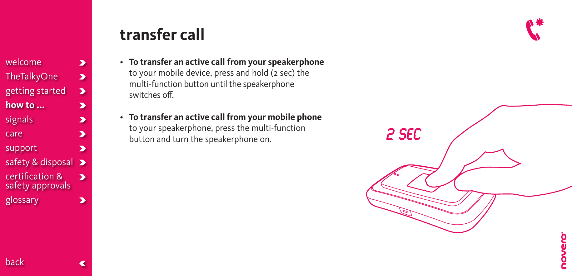 transfer call• To transfer an active call from your speakerphone to your mobile device, press and hold (2 sec) the multi-function button until the speakerphone switches o.• To transfer an active call from your mobile phone to your speakerphone, press the multi-function button and turn the speakerphone on.welcomeTheTalkyOnegetting startedhow to ...signalscaresupportsafety &amp; disposalcertiﬁcation &amp;  safety approvals glossary  back