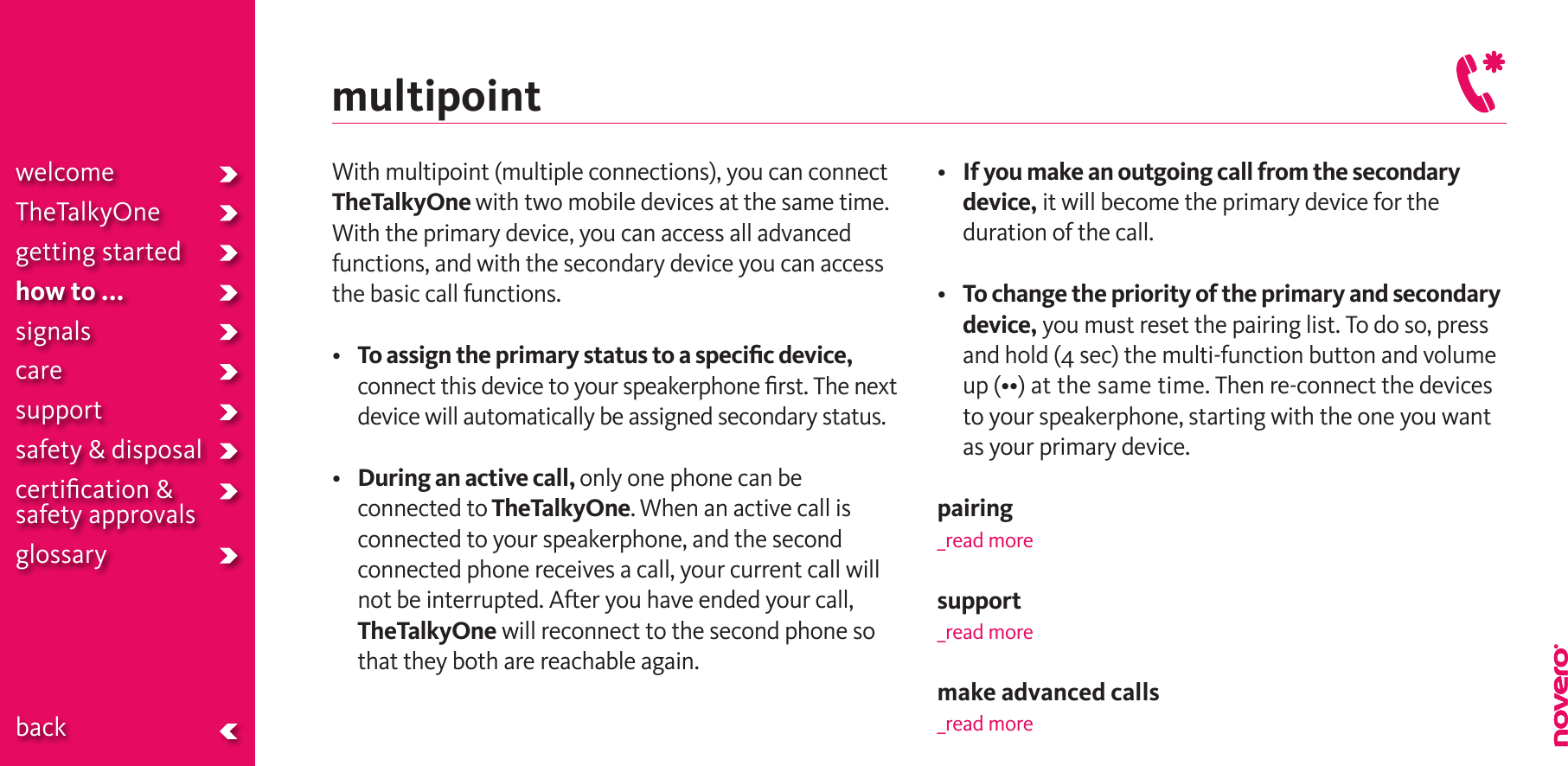 welcomeTheTalkyOnegetting startedhow to ...signalscaresupportsafety &amp; disposalcertiﬁcation &amp;  safety approvals glossary  backmultipointWith multipoint (multiple connections), you can connect TheTalkyOne with two mobile devices at the same time. With the primary device, you can access all advanced functions, and with the secondary device you can access the basic call functions. • To assign the primary status to a speciﬁc device, connect this device to your speakerphone ﬁrst. The next device will automatically be assigned secondary status.• During an active call, only one phone can be connected to TheTalkyOne. When an active call is connected to your speakerphone, and the second connected phone receives a call, your current call will not be interrupted. After you have ended your call, TheTalkyOne will reconnect to the second phone so that they both are reachable again.•  If you make an outgoing call from the secondary device, it will become the primary device for the duration of the call. •  To change the priority of the primary and secondary device, you must reset the pairing list. To do so, press and hold (4 sec) the multi-function button and volume up(••)atthesametime.Thenre-connectthedevicesto your speakerphone, starting with the one you want as your primary device.pairing_read moresupport_read moremake advanced calls_read more