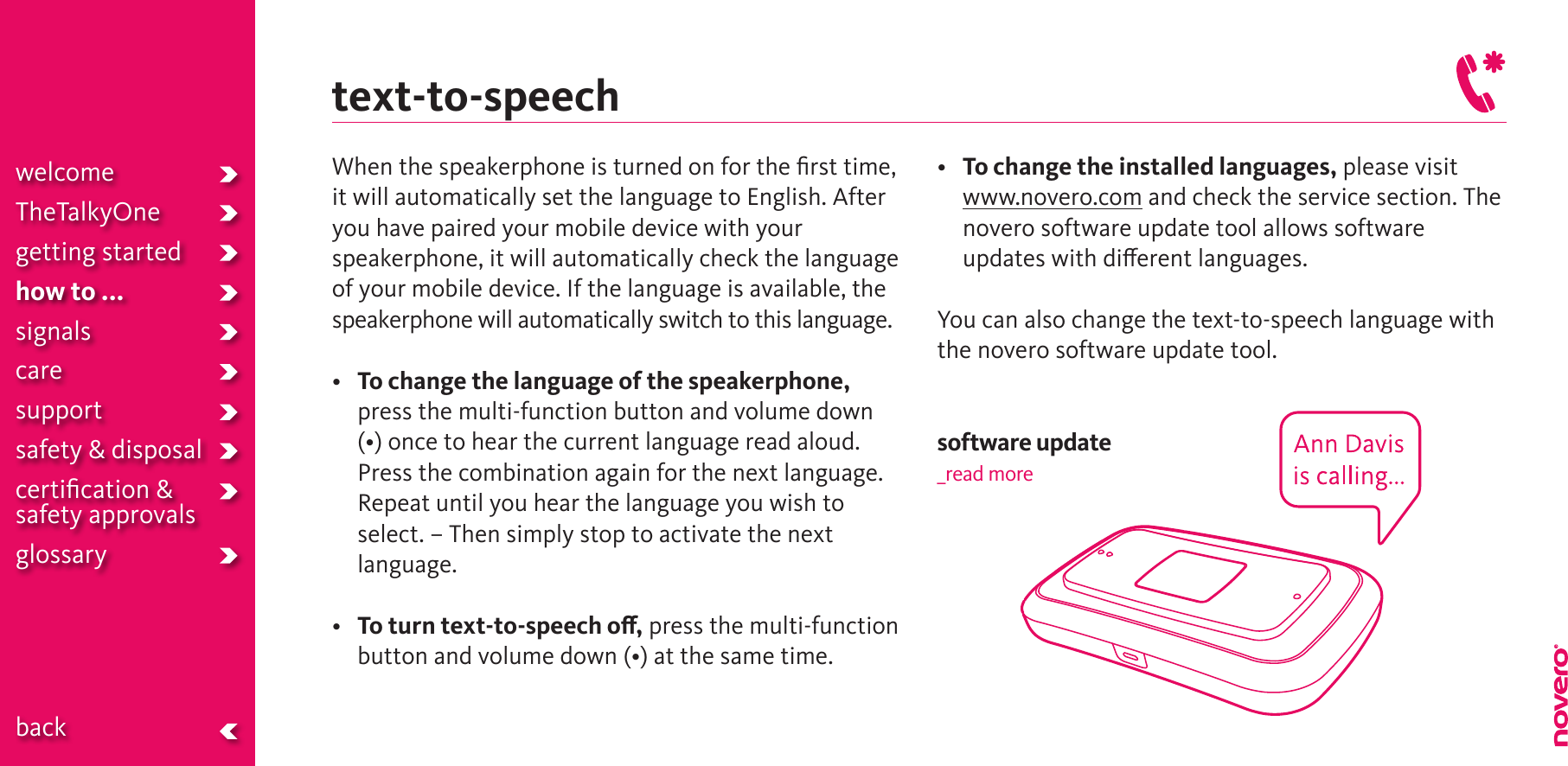 When the speakerphone is turned on for the ﬁrst time, it will automatically set the language to English. After you have paired your mobile device with your speakerphone, it will automatically check the language of your mobile device. If the language is available, the speakerphone will automatically switch to this language. • To change the language of the speakerphone, press the multi-function button and volume down (•)oncetohearthecurrentlanguagereadaloud.Press the combination again for the next language. Repeat until you hear the language you wish to select. – Then simply stop to activate the next language.• To turn text-to-speech o, press the multi-function buttonandvolumedown(•)atthesametime.• To change the installed languages, please visit  www.novero.com and check the service section. The novero software update tool allows software updates with dierent languages. You can also change the text-to-speech language with the novero software update tool. software update_read moretext-to-speechwelcomeTheTalkyOnegetting startedhow to ...signalscaresupportsafety &amp; disposalcertiﬁcation &amp;  safety approvals glossary  back