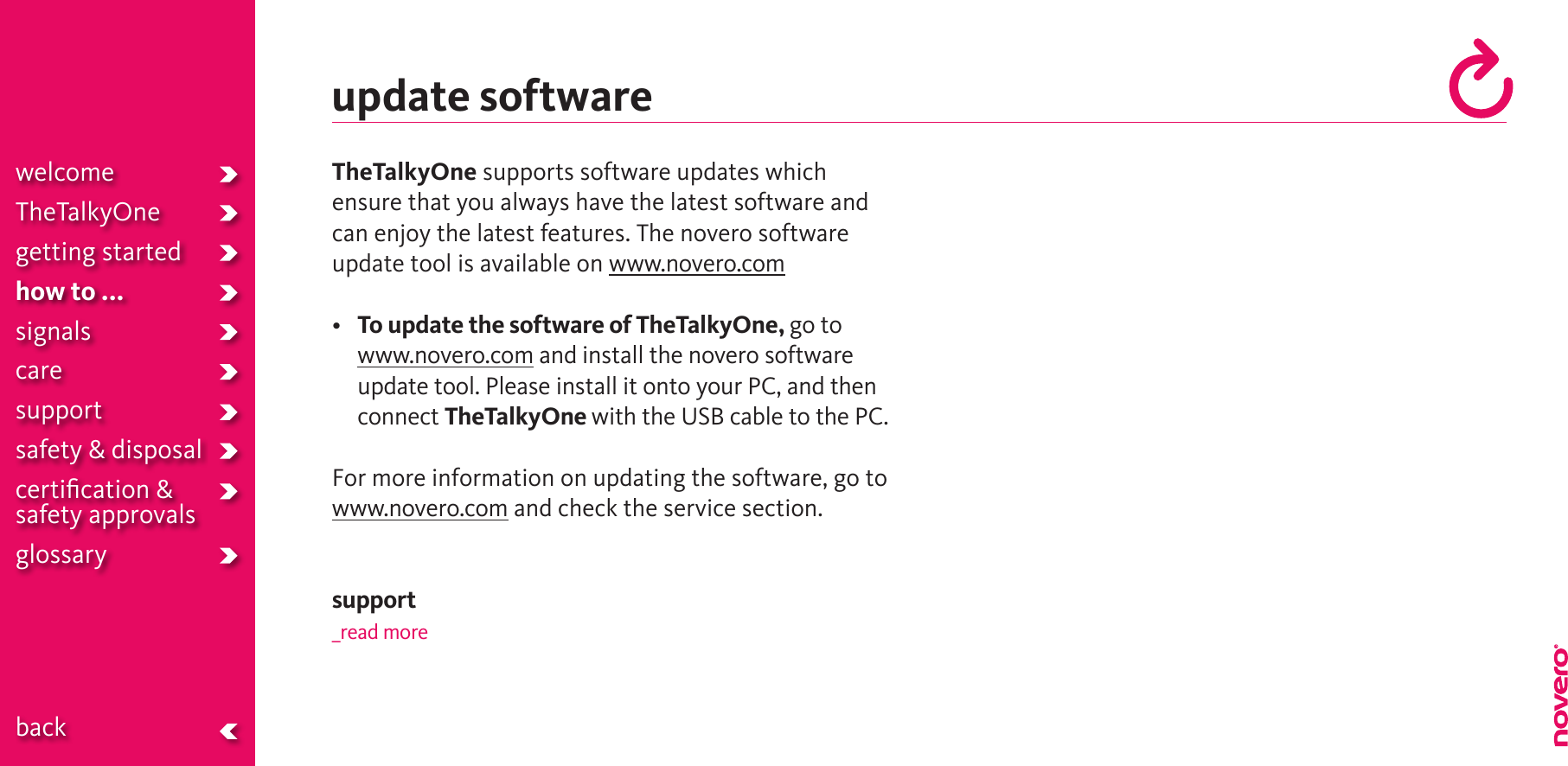 update softwareTheTalkyOne supports software updates which ensure that you always have the latest software and can enjoy the latest features. The novero software update tool is available on www.novero.com• To update the software of TheTalkyOne, go to www.novero.com and install the novero software update tool. Please install it onto your PC, and then connect TheTalkyOne with the USB cable to the PC.For more information on updating the software, go to  www.novero.com and check the service section.support_read morewelcomeTheTalkyOnegetting startedhow to ...signalscaresupportsafety &amp; disposalcertiﬁcation &amp;  safety approvals glossary  back