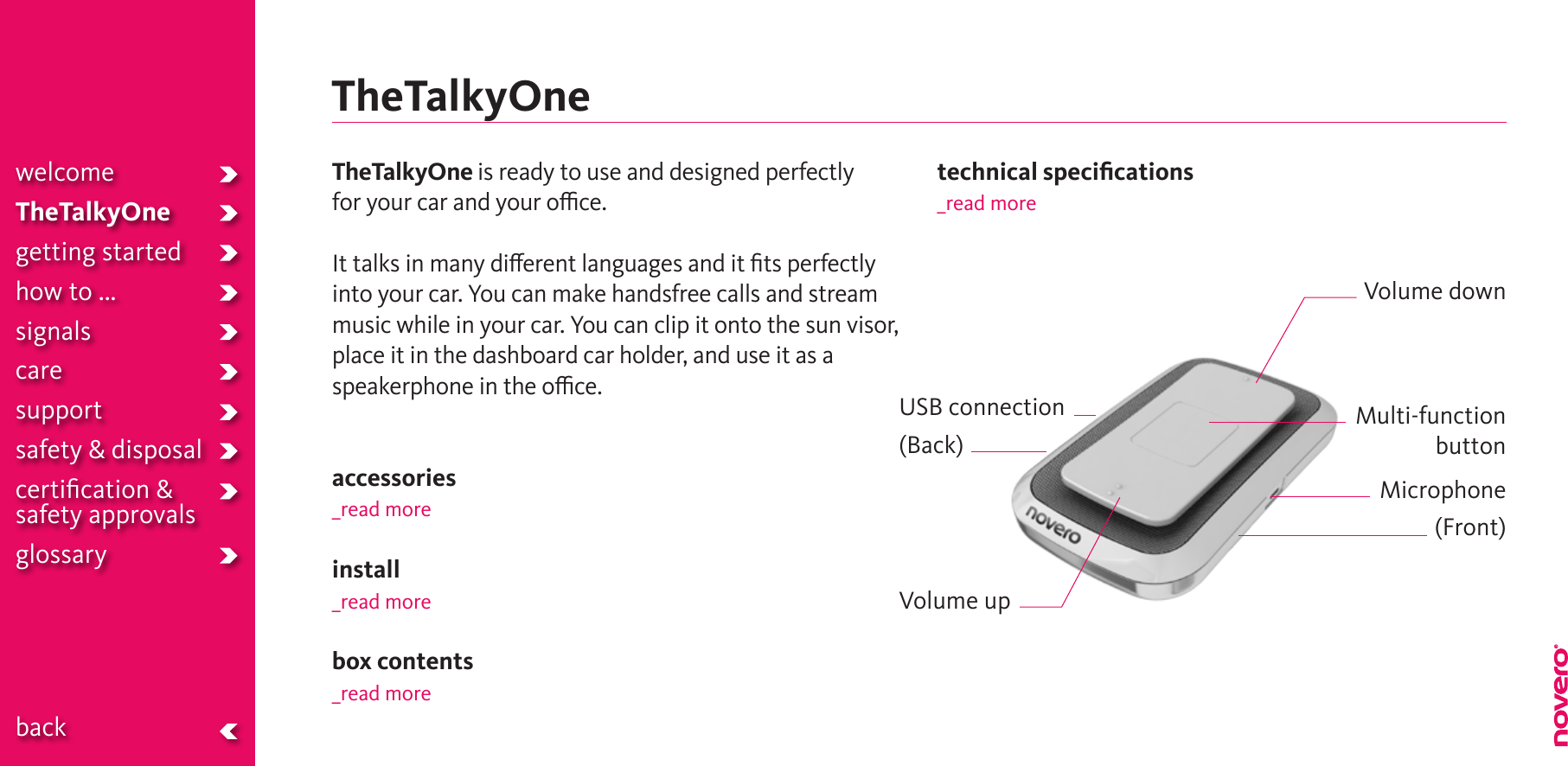 TheTalkyOnewelcomeTheTalkyOnegetting startedhow to ...signalscaresupportsafety &amp; disposalcertiﬁcation &amp;  safety approvals glossary  backTheTalkyOne is ready to use and designed perfectly  for your car and your oce.It talks in many dierent languages and it ﬁts perfectly into your car. You can make handsfree calls and stream music while in your car. You can clip it onto the sun visor,  place it in the dashboard car holder, and use it as a speakerphone in the oce. accessories_read moreinstall_read morebox contents_read moretechnical speciﬁcations_read moreMulti-functionbuttonVolume upMicrophone(Front)Volume downUSB connection(Back)