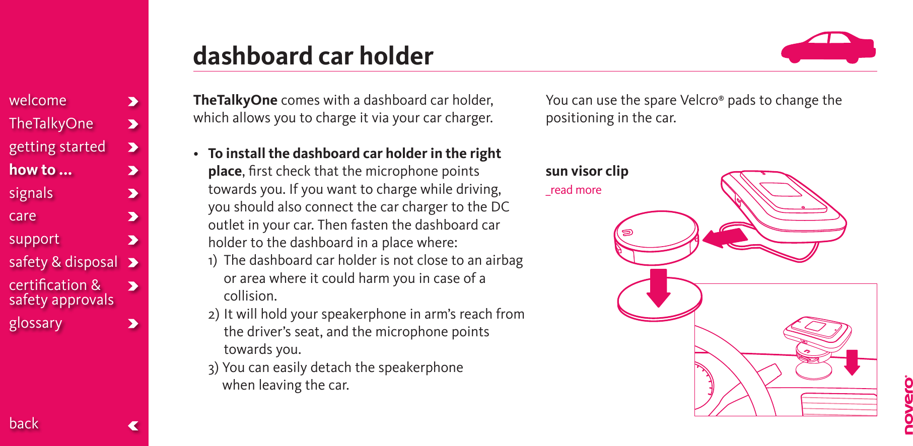 TheTalkyOne comes with a dashboard car holder, which allows you to charge it via your car charger.• To install the dashboard car holder in the right place, ﬁrst check that the microphone points towards you. If you want to charge while driving, you should also connect the car charger to the DC outlet in your car. Then fasten the dashboard car holder to the dashboard in a place where:  1)    The dashboard car holder is not close to an airbag or area where it could harm you in case of a collision.  2)  It will hold your speakerphone in arm’s reach from the driver’s seat, and the microphone points towards you.  3)  You can easily detach the speakerphone when leaving the car.You can use the spare Velcro® pads to change the positioning in the car.sun visor clip_read moredashboard car holderwelcomeTheTalkyOnegetting startedhow to ...signalscaresupportsafety &amp; disposalcertiﬁcation &amp;  safety approvals glossary  back